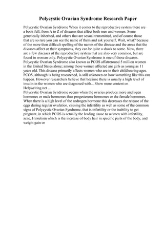 Polycystic Ovarian Syndrome Research Paper
Polycystic Ovarian Syndrome When it comes to the reproductive system there are
a book full, from A to Z of diseases that affect both men and women. Some
genetically inherited, and others that are sexual transmitted, and of course those
that are so rare you can see the name of them and ask yourself, Wait, what? because
of the more then difficult spelling of the names of the disease and the areas that the
diseases affect or their symptoms, they can be quite a shock to some. Now, there
are a few diseases of the reproductive system that are also very common, but are
found in woman only. Polycystic Ovarian Syndrome is one of those diseases.
Polycystic Ovarian Syndrome also known as PCOS affatreround 5 million women
in the United States alone; among those women affected are girls as young as 11
years old. This disease primarily affects women who are in their childbearing ages.
PCOS, although is being researched, is still unknown on how something like this can
happen. However researchers believe that because there is usually a high level of
insulin in the women who are diagnosed with... Show more content on
Helpwriting.net ...
Polycystic Ovarian Syndrome occurs when the ovaries produce more androgen
hormones or male hormones than progesterone hormones or the female hormones.
When there is a high level of the androgen hormone this decreases the release of the
eggs during regular ovulation, causing the infertility as well as some of the common
signs of Polycystic Ovarian Syndrome, that is infertility or the inability to get
pregnant, in which PCOS is actually the leading cause to women with infertility,
acne, Hirsutism which is the increase of body hair in specific parts of the body, and
weight gain or
 