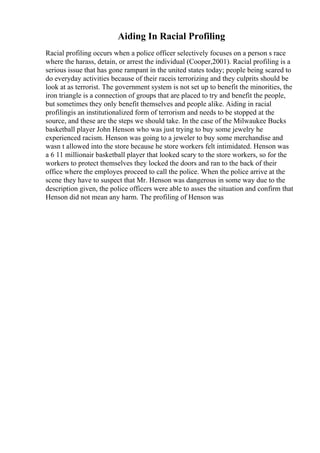 Aiding In Racial Profiling
Racial profiling occurs when a police officer selectively focuses on a person s race
where the harass, detain, or arrest the individual (Cooper,2001). Racial profiling is a
serious issue that has gone rampant in the united states today; people being scared to
do everyday activities because of their raceis terrorizing and they culprits should be
look at as terrorist. The government system is not set up to benefit the minorities, the
iron triangle is a connection of groups that are placed to try and benefit the people,
but sometimes they only benefit themselves and people alike. Aiding in racial
profilingis an institutionalized form of terrorism and needs to be stopped at the
source, and these are the steps we should take. In the case of the Milwaukee Bucks
basketball player John Henson who was just trying to buy some jewelry he
experienced racism. Henson was going to a jeweler to buy some merchandise and
wasn t allowed into the store because he store workers felt intimidated. Henson was
a 6 11 millionair basketball player that looked scary to the store workers, so for the
workers to protect themselves they locked the doors and ran to the back of their
office where the employes proceed to call the police. When the police arrive at the
scene they have to suspect that Mr. Henson was dangerous in some way due to the
description given, the police officers were able to asses the situation and confirm that
Henson did not mean any harm. The profiling of Henson was
 