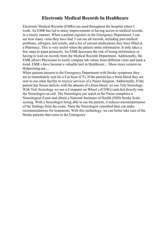 Electronic Medical Records In Healthcare
Electronic Medical Records (EMRs) are used throughout the hospital where I
work. An EMR has led to many improvements in having access to medical records,
in a timely manner. When a patient registers in the Emergency Department, I can
see how many visits they have had. I can see all records, including past medical
problems, allergies, test results, and a list of current medications they have filled at
a Pharmacy. This is very useful when the patient omits information. It only takes a
few steps to input protocols. An EMR decreases the risk of losing information or
having to wait on records from the Medical Records Department. Additionally, the
EMR allows Physicians to easily compare lab values from different visits and track a
trend. EMR s have become a valuable tool in Healthcare.... Show more content on
Helpwriting.net ...
When patients present to the Emergency Department with Stroke symptoms they
are at immediately sent for a Cat Scan (CT). If the patient has a brain bleed they are
sent to our other facility to receive services of a Neuro Surgeon. Additionally, If the
patient has Neuro deficits with the absents of a brain bleed, we use Tele Neurology.
With Tele Neurology we use a Computer on Wheel s (COWs) and dial directly into
the Neurologist on call. The Neurologist can watch at the Nurse completes a
Neurological Exam and obtain a National Institutes of Health (NIH) Stroke Scale
scoring. With a Neurologist being able to see the patient, it reduces misinterpretation
of the findings from the exam. Then the Neurologist consulted then can make
recommendations for treatments. With this technology, we can better take care of the
Stroke patients that come to the Emergency
 