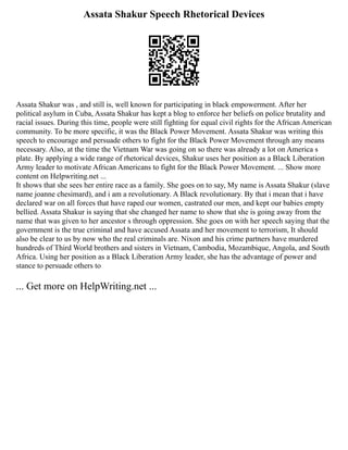 Assata Shakur Speech Rhetorical Devices
Assata Shakur was , and still is, well known for participating in black empowerment. After her
political asylum in Cuba, Assata Shakur has kept a blog to enforce her beliefs on police brutality and
racial issues. During this time, people were still fighting for equal civil rights for the African American
community. To be more specific, it was the Black Power Movement. Assata Shakur was writing this
speech to encourage and persuade others to fight for the Black Power Movement through any means
necessary. Also, at the time the Vietnam War was going on so there was already a lot on America s
plate. By applying a wide range of rhetorical devices, Shakur uses her position as a Black Liberation
Army leader to motivate African Americans to fight for the Black Power Movement. ... Show more
content on Helpwriting.net ...
It shows that she sees her entire race as a family. She goes on to say, My name is Assata Shakur (slave
name joanne chesimard), and i am a revolutionary. A Black revolutionary. By that i mean that i have
declared war on all forces that have raped our women, castrated our men, and kept our babies empty
bellied. Assata Shakur is saying that she changed her name to show that she is going away from the
name that was given to her ancestor s through oppression. She goes on with her speech saying that the
government is the true criminal and have accused Assata and her movement to terrorism, It should
also be clear to us by now who the real criminals are. Nixon and his crime partners have murdered
hundreds of Third World brothers and sisters in Vietnam, Cambodia, Mozambique, Angola, and South
Africa. Using her position as a Black Liberation Army leader, she has the advantage of power and
stance to persuade others to
... Get more on HelpWriting.net ...
 
