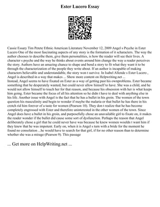 Ester Lucero Essay
Cassie Essary Tim Petete Ethnic American Literature November 12, 2009 Angel s Psyche in Ester
Lucero One of the most fascinating aspects of any story is the formation of it scharacters. The way the
author chooses to describe them, give them personalities, is how the reader will see their lives. A
character s psyche and the way he thinks about events around him change the way a reader perceives
the story. Authors have an amazing chance to shape and bend a story to fit what they want it to be
through the characterization of the people they write about. If an author is incapable of making
characters believable and understandable, the story won t survive. In Isabel Allende s Ester Lucero ,
Angel is described in a way that makes ... Show more content on Helpwriting.net ...
Instead, Angel seems to have fixated on Ester as a way of getting past his ownproblems. Ester became
something that he desperately wanted, but could never allow himself to have. She was a child, and he
would not allow himself to touch her for that reason, and because his obsession with her is what keeps
him going. Ester became the focus of all his attention so he didn t have to deal with anything else in
his life. Another issue with Angel is the fact that he has a bullet in his groin. The women of the town
question his masculinity and begin to wonder if maybe the malaria or that bullet he has there in his
crotch rid him forever of a taste for women (Pearson 10). They don t realize that he has become
completely engrossed with Ester and therefore uninterested in the other women of the town. Since
Angel does have a bullet in his groin, and purposefully chose an unavailable girl to fixate on, it makes
the reader wonder if the bullet did cause some sort of dysfunction. Perhaps the reason that Angel
deliberately chose a girl that he could never have was because he knew women wouldn t want him if
they knew that he was impotent. Early on, when it is Angel s turn with a bride for the moment he
found no consolation ...he would have to search for that girl, if for no other reason than to determine
whether she was a mirage (Pearson 9). This passage
... Get more on HelpWriting.net ...
 