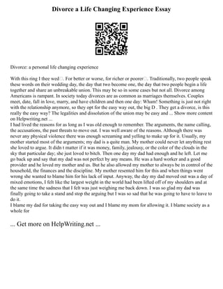 Divorce a Life Changing Experience Essay
Divorce: a personal life changing experience
With this ring I thee wed . For better or worse, for richer or poorer . Traditionally, two people speak
these words on their wedding day, the day that two become one, the day that two people begin a life
together and share an unbreakable union. This may be so in some cases but not all. Divorce among
Americans is rampant. In society today divorces are as common as marriages themselves. Couples
meet, date, fall in love, marry, and have children and then one day: Wham! Something is just not right
with the relationship anymore, so they opt for the easy way out, the big D . They get a divorce, is this
really the easy way? The legalities and dissolution of the union may be easy and ... Show more content
on Helpwriting.net ...
I had lived the reasons for as long as I was old enough to remember. The arguments, the name calling,
the accusations, the past threats to move out. I was well aware of the reasons. Although there was
never any physical violence there was enough screaming and yelling to make up for it. Usually, my
mother started most of the arguments; my dad is a quite man. My mother could never let anything rest
she loved to argue. It didn t matter if it was money, family, jealousy, or the color of the clouds in the
sky that particular day; she just loved to bitch. Then one day my dad had enough and he left. Let me
go back up and say that my dad was not perfect by any means. He was a hard worker and a good
provider and he loved my mother and us. But he also allowed my mother to always be in control of the
household, the finances and the discipline. My mother resented him for this and when things went
wrong she wanted to blame him for his lack of input. Anyway, the day my dad moved out was a day of
mixed emotions, I felt like the largest weight in the world had been lifted off of my shoulders and at
the same time the sadness that I felt was just weighing me back down. I was so glad my dad was
finally going to take a stand and stop the arguing but I was so sad that he was going to have to leave to
do it.
I blame my dad for taking the easy way out and I blame my mom for allowing it. I blame society as a
whole for
... Get more on HelpWriting.net ...
 