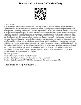Tourism And Its Effects On Tourism Essay
1. Introduction:
In today s world, tourism has become one of the key factors of many countries, which contributes
significantly not only to the countries economies, but it also helps resolving lots of problems such as
employment. According to the World Tourism Organization (WTO), n.d., tourism consists of activities
of people travelling and staying in places outside their usual environment for not more than one year
for leisure, business, and other purposes. Nevertheless, in order to stay overseas for a period of time,
travelers have to use the currency of the country that they are staying by exchanging with their own
currency. Business Dictionary (n.d.) defines exchange rate among the currencies as the prices, which
is influenced by the interest rates, inflation rate, political stability, and so on. However, the currency
exchange rates among countries are changing every day. Consequently, tourism will be affected by the
fluctuations, and it is believed that they do have both negative and positive effects on tourism. In this
report, the researcher will investigate the following question, How do USD NZD exchange rate
fluctuations influence New Zealand s tourism patterns? in order to provide insights for the New
Zealand tourism industry as well as travelers.
Research questions:
What is the current situation of NZ s tourism?
What are the effects exchange rate fluctuations have on tourism?
What are the influences that USD NZD exchange rate fluctuations have on NZ s
... Get more on HelpWriting.net ...
 