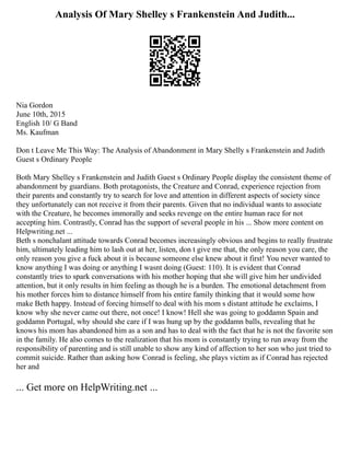 Analysis Of Mary Shelley s Frankenstein And Judith...
Nia Gordon
June 10th, 2015
English 10/ G Band
Ms. Kaufman
Don t Leave Me This Way: The Analysis of Abandonment in Mary Shelly s Frankenstein and Judith
Guest s Ordinary People
Both Mary Shelley s Frankenstein and Judith Guest s Ordinary People display the consistent theme of
abandonment by guardians. Both protagonists, the Creature and Conrad, experience rejection from
their parents and constantly try to search for love and attention in different aspects of society since
they unfortunately can not receive it from their parents. Given that no individual wants to associate
with the Creature, he becomes immorally and seeks revenge on the entire human race for not
accepting him. Contrastly, Conrad has the support of several people in his ... Show more content on
Helpwriting.net ...
Beth s nonchalant attitude towards Conrad becomes increasingly obvious and begins to really frustrate
him, ultimately leading him to lash out at her, listen, don t give me that, the only reason you care, the
only reason you give a fuck about it is because someone else knew about it first! You never wanted to
know anything I was doing or anything I wasnt doing (Guest: 110). It is evident that Conrad
constantly tries to spark conversations with his mother hoping that she will give him her undivided
attention, but it only results in him feeling as though he is a burden. The emotional detachment from
his mother forces him to distance himself from his entire family thinking that it would some how
make Beth happy. Instead of forcing himself to deal with his mom s distant attitude he exclaims, I
know why she never came out there, not once! I know! Hell she was going to goddamn Spain and
goddamn Portugal, why should she care if I was hung up by the goddamn balls, revealing that he
knows his mom has abandoned him as a son and has to deal with the fact that he is not the favorite son
in the family. He also comes to the realization that his mom is constantly trying to run away from the
responsibility of parenting and is still unable to show any kind of affection to her son who just tried to
commit suicide. Rather than asking how Conrad is feeling, she plays victim as if Conrad has rejected
her and
... Get more on HelpWriting.net ...
 