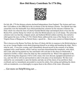 How Did Henry Contribute To 1776 Dbq
On July 4th, 1776 the thirteen colonies declared Independence from England. The Actions and Laws
that I will address in this DBQ led to the revolution of the the thirteen colonies. Two British laws that
caused this were the Intolerable Acts which punished the colonists for the outcome of Boston Tea
Party which was when the Sons of Liberty boarded British ships and dumped chests of tea into the
Boston Port, and the Stamp Act which was when the British placed a tax on all stamps. The action the
colonists took was that they stripped, tarred, and feathered British soldiers and they also started to
rebel against the taxes. In May of 1765, Patrick Henry addressed the issue of the Stamp Act to the
Virginia House of Burgesses. In Patrick Henry s speech he ... Show more content on Helpwriting.net
...
This is known as the Boston Tea Party, the Sons of Liberty did this in response to the British placing a
tax on tea. George Hughes wrote about disguising himself as an indian and boarding the ships. This is
what he said... It was now evening, and I immediately dressed myself in the costume of an Indian,
equipped with a small hatchet, which I and my associates denominated the tomahawk, with which,
and a club, after having painted my face and hands with coal dust in the shop of a blacksmith, I
repaired to Griffin s wharf, where the ships lay that contained the tea. When I first appeared in the
street after being thus disguised, I fell in with a many who were dressed, equipped and painted as I
was, and who fell in with me and marched in order to the place of our destination. We then were
ordered by our commander to open the hatches and take out all the chests of tea and throw them
overboard, and we immediately proceeded to execute his orders, first cutting and splitting the chests
with our tomahawks, so as thoroughly to expose them to the effects of the water. (Document
... Get more on HelpWriting.net ...
 