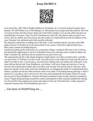 Essay On DECA
I was born May, 30th 1989 at Wadley Medical in Texarkana, Ar. I was born to Kym Crispino from
Queens, NY and William Lee of Hot Springs, Ar. My parents were young when they had me. We were
very poor at times, but they always made sure I had what I needed. I was an only child, but grew up
around plenty of cousins. I have lived in Texarkana my entire life. My parents split up when I was
twelve, and my mother and I moved out into the country on a dead end street with no children in the
area, I became very sheltered and a little socially awkward.
My education experience is nothing out of the norm. I only switched schools one time in the fifth
grade, because I wanted to go to the same school as my cousin. I later have regretted that move ...
Show more content on Helpwriting.net ...
I ended up racking up 96 credit hours at a community college. I started to fall more in love with my
job and had the opportunity to travel so I decided to leave my schooling since I could not figure out
what I wanted to do, and focus all my attention on my job to move up.
The requirements for the work release program in high school, were that you had to have a job that
you got at least 15 20 hours of work a week. You had to have a job within two weeks into the class in
order to be able to stay. I was having a very hard time finding a job, but luckily one of the girls in my
class told me that her job, Texas Roadhouse, was hiring. I will never forget my interview, I was so
nervous and wearing dress clothes that were three sizes too big, but I got the job as a bus boy. After
about two months, most of the senior bus staff had left, so management asked if I would become their
trainer. I quickly moved into other positions while I was under 18 including hosting and togo s. Once I
turned 18, I was able to move up to server, but I also still remained the bus trainer. About five years
into my job at Texas Roadhouse, I became Training Coordinator where I really started to expand my
career. I began doing openings around the country, participated in their training competitions making
it to the top 20 in the company two times and made it to the top 3 the final time. I really enjoyed to
corporate structure that Texas Roadhouse gave me. I
... Get more on HelpWriting.net ...
 