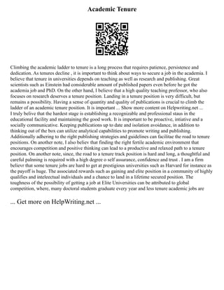 Academic Tenure
Climbing the academic ladder to tenure is a long process that requires patience, persistence and
dedication. As tenures decline , it is important to think about ways to secure a job in the academia. I
believe that tenure in universities depends on teaching as well as research and publishing. Great
scientists such as Einstein had considerable amount of published papers even before he got the
academia job and PhD. On the other hand, I believe that a high quality teaching professor, who also
focuses on research deserves a tenure position. Landing in a tenure position is very difficult, but
remains a possibility. Having a sense of quantity and quality of publications is crucial to climb the
ladder of an academic tenure position. It is important ... Show more content on Helpwriting.net ...
I truly belive that the hardest stage is establishing a recognizable and professional staus in the
educational facility and maintaining the good work. It is important to be proactive, intiative and a
socially communicative. Keeping publications up to date and isolation avoidance, in addition to
thinking out of the box can utilize analytical capabilities to promote writing and publishing.
Additionally adhering to the right publishing strategies and guidelines can facilitae the road to tenure
positions. On another note, I also believ that finding the right fertile academic environment that
encourages competition and positive thinking can lead to a productive and relaxed path to a tenure
position. On another note, since, the road to a tenure track position is hard and long, a thoughtful and
careful palnning is required with a high degree o self assurance, confidence and trust . I am a firm
believr that some tenure jobs are hard to get at prestigious universities such as Harvard for instance as
the payoff is huge. The associated rewards such as gaining and elite position in a community of highly
qualifies and inteleectual individuals and a chance to land in a lifetime secured position. The
toughness of the possibility of getting a job at Elite Universities can be attributed to global
competition, where, many doctoral students graduate every year and less tenure academic jobs are
... Get more on HelpWriting.net ...
 