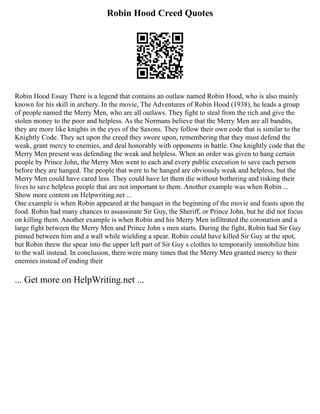 Robin Hood Creed Quotes
Robin Hood Essay There is a legend that contains an outlaw named Robin Hood, who is also mainly
known for his skill in archery. In the movie, The Adventures of Robin Hood (1938), he leads a group
of people named the Merry Men, who are all outlaws. They fight to steal from the rich and give the
stolen money to the poor and helpless. As the Normans believe that the Merry Men are all bandits,
they are more like knights in the eyes of the Saxons. They follow their own code that is similar to the
Knightly Code. They act upon the creed they swore upon, remembering that they must defend the
weak, grant mercy to enemies, and deal honorably with opponents in battle. One knightly code that the
Merry Men present was defending the weak and helpless. When an order was given to hang certain
people by Prince John, the Merry Men went to each and every public execution to save each person
before they are hanged. The people that were to be hanged are obviously weak and helpless, but the
Merry Men could have cared less. They could have let them die without bothering and risking their
lives to save helpless people that are not important to them. Another example was when Robin ...
Show more content on Helpwriting.net ...
One example is when Robin appeared at the banquet in the beginning of the movie and feasts upon the
food. Robin had many chances to assassinate Sir Guy, the Sheriff, or Prince John, but he did not focus
on killing them. Another example is when Robin and his Merry Men infiltrated the coronation and a
large fight between the Merry Men and Prince John s men starts. During the fight, Robin had Sir Guy
pinned between him and a wall while wielding a spear. Robin could have killed Sir Guy at the spot,
but Robin threw the spear into the upper left part of Sir Guy s clothes to temporarily immobilize him
to the wall instead. In conclusion, there were many times that the Merry Men granted mercy to their
enemies instead of ending their
... Get more on HelpWriting.net ...
 