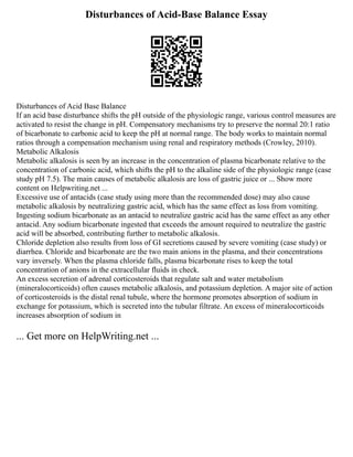Disturbances of Acid-Base Balance Essay
Disturbances of Acid Base Balance
If an acid base disturbance shifts the pH outside of the physiologic range, various control measures are
activated to resist the change in pH. Compensatory mechanisms try to preserve the normal 20:1 ratio
of bicarbonate to carbonic acid to keep the pH at normal range. The body works to maintain normal
ratios through a compensation mechanism using renal and respiratory methods (Crowley, 2010).
Metabolic Alkalosis
Metabolic alkalosis is seen by an increase in the concentration of plasma bicarbonate relative to the
concentration of carbonic acid, which shifts the pH to the alkaline side of the physiologic range (case
study pH 7.5). The main causes of metabolic alkalosis are loss of gastric juice or ... Show more
content on Helpwriting.net ...
Excessive use of antacids (case study using more than the recommended dose) may also cause
metabolic alkalosis by neutralizing gastric acid, which has the same effect as loss from vomiting.
Ingesting sodium bicarbonate as an antacid to neutralize gastric acid has the same effect as any other
antacid. Any sodium bicarbonate ingested that exceeds the amount required to neutralize the gastric
acid will be absorbed, contributing further to metabolic alkalosis.
Chloride depletion also results from loss of GI secretions caused by severe vomiting (case study) or
diarrhea. Chloride and bicarbonate are the two main anions in the plasma, and their concentrations
vary inversely. When the plasma chloride falls, plasma bicarbonate rises to keep the total
concentration of anions in the extracellular fluids in check.
An excess secretion of adrenal corticosteroids that regulate salt and water metabolism
(mineralocorticoids) often causes metabolic alkalosis, and potassium depletion. A major site of action
of corticosteroids is the distal renal tubule, where the hormone promotes absorption of sodium in
exchange for potassium, which is secreted into the tubular filtrate. An excess of mineralocorticoids
increases absorption of sodium in
... Get more on HelpWriting.net ...
 