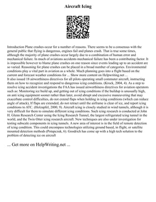 Aircraft Icing
Introduction Plane crashes occur for a number of reasons. There seems to be a consensus with the
general public that flying is dangerous, engines fail and planes crash. That is true some times,
although the majority of plane crashes occur largely due to a combination of human error and
mechanical failure. In much of aviations accidents mechanical failure has been a contributing factor. It
is impossible however to blame plane crashes on one reason since events leading up to an accident are
so varied. Reasoning for plane crashes can be placed in a broad number of categories. Environmental
conditions play a vital part in aviation as a whole. Much planning goes into a flight based on the
current and forecast weather conditions for ... Show more content on Helpwriting.net ...
It also issued 18 airworthiness directives for all pilots operating small commuter aircraft, instructing
them on how to recognize and respond to dangerous icing conditions. (Krock, 2004, 4). As a step to
resolve icing accident investigations the FAA has issued airworthiness directives for aviation operators
such as: Monitoring ice build up, and getting out of icing conditions if the buildup is unusually high,
on anti icing equipment sooner rather than later, avoid abrupt and excessive maneuvering that may
exacerbate control difficulties, do not extend flaps when holding in icing conditions (which can reduce
angle of attack), If flaps are extended, do not retract until the airframe is clear of ice, and report icing
conditions to ATC. (Holzapfel, 2000, 9). Aircraft icing is closely studied in wind tunnels, although it is
very difficult for them to simulate different icing conditions. Such icing research is conducted at John
H. Glenn Research Center using the Icing Research Tunnel, the largest refrigerated icing tunnel in the
world, and the Twin Otter icing research aircraft. New techniques are also under investigation for
testing subscale components in icing tunnels. A new area of interest is in the field of remote detection
of icing condition. This could encompass technologies utilizing ground based, in flight, or satellite
mounted detection methods (Potapczuk, 6). Goodrich has come up with a high tech solution to the
problem of detecting ice on aircraft
... Get more on HelpWriting.net ...
 