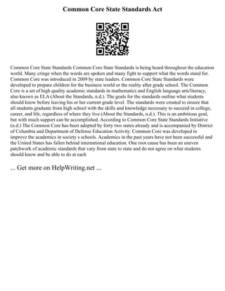 Common Core State Standards Act
Common Core State Standards Common Core State Standards is being heard throughout the education
world. Many cringe when the words are spoken and many fight to support what the words stand for.
Common Core was introduced in 2009 by state leaders. Common Core State Standards were
developed to prepare children for the business world or the reality after grade school. The Common
Core is a set of high quality academic standards in mathematics and English language arts/literacy,
also known as ELA (About the Standards, n.d.). The goals for the standards outline what students
should know before leaving his or her current grade level. The standards were created to ensure that
all students graduate from high school with the skills and knowledge necessary to succeed in college,
career, and life, regardless of where they live (About the Standards, n.d.). This is an ambitious goal,
but with much support can be accomplished. According to Common Core State Standards Initiative
(n.d.) The Common Core has been adopted by forty two states already and is accompanied by District
of Columbia and Department of Defense Education Activity. Common Core was developed to
improve the academics in society s schools. Academics in the past years have not been successful and
the United States has fallen behind international education. One root cause has been an uneven
patchwork of academic standards that vary from state to state and do not agree on what students
should know and be able to do at each
... Get more on HelpWriting.net ...
 