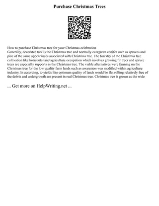 Purchase Christmas Trees
How to purchase Christmas tree for your Christmas celebration
Generally, decorated tree is the Christmas tree and normally evergreen conifer such as spruces and
pine of the same appearances associated with Christmas tree. The forestry of the Christmas tree
cultivation like horizontal and agriculture occupation which involves growing fir trees and spruce
trees are especially supports as the Christmas tree. The viable alternatives were farming on the
Christmas tree for the low quality farm lands such as awareness was modified within agriculture
industry. In according, to yields like optimum quality of lands would be flat rolling relatively free of
the debris and undergrowth are present in real Christmas tree. Christmas tree is grown as the wide
... Get more on HelpWriting.net ...
 