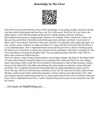 Knowledge In The Giver
One of the most powerful abstract in the world is knowledge. It can change people s decisions and the
way they look at other people and how they view life. In the novel, The Giver, by Lois Lowry, the
author makes it clear that knowledge has the power to change dreams, opinions, and fears.
Knowledge has the power to change people s dreams. For example, There s much more. There s all
that goes beyond all that is Elsewhere and all that goes back, and back, and back. I received all of
those, when I was selected. And here in this room, all alone, I re experience them again and again. It is
how wisdom comes. And how we shape our future (71). Jonas and The Giver know that Elsewhere is
a very important place. This is important because Jonas and the giver have a dream of making a plan
for Jonas to go to Elsewhere to release the memories to the community, which they eventually do. The
Giver also dreams of having his daughter back. You can understand then, that that s what I felt for ...
Show more content on Helpwriting.net ...
The Giver shows a video to Jonas and his opinion on his Father changes. He killed it! My father killed
it! Jonas said to himself, stunned at what he was realizing (188). Jonas and The Giver were talking
about what release really is and The Giver insisted on showing him a video of that morning s release.
Jonas saw his father kill a little baby and realizing that when people are released, it means that they
are killed. This is important because the only people that can understand death are Jonas and The
Giver. One day, The Giver showed Jonas a memory of love. He felt such love for Asher and for Fiona.
But they could not feel it back without the memories. And he could not give them those (135). After
receiving the memory and knowing what love is, Jonas realizes that he loves his two friends Asher and
Fiona. This is important because love is such a strong feeling and everyone in the community says that
the word is
... Get more on HelpWriting.net ...
 