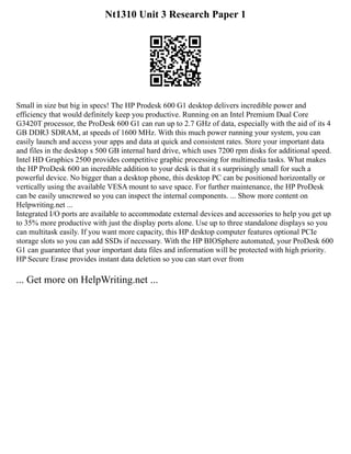 Nt1310 Unit 3 Research Paper 1
Small in size but big in specs! The HP Prodesk 600 G1 desktop delivers incredible power and
efficiency that would definitely keep you productive. Running on an Intel Premium Dual Core
G3420T processor, the ProDesk 600 G1 can run up to 2.7 GHz of data, especially with the aid of its 4
GB DDR3 SDRAM, at speeds of 1600 MHz. With this much power running your system, you can
easily launch and access your apps and data at quick and consistent rates. Store your important data
and files in the desktop s 500 GB internal hard drive, which uses 7200 rpm disks for additional speed.
Intel HD Graphics 2500 provides competitive graphic processing for multimedia tasks. What makes
the HP ProDesk 600 an incredible addition to your desk is that it s surprisingly small for such a
powerful device. No bigger than a desktop phone, this desktop PC can be positioned horizontally or
vertically using the available VESA mount to save space. For further maintenance, the HP ProDesk
can be easily unscrewed so you can inspect the internal components. ... Show more content on
Helpwriting.net ...
Integrated I/O ports are available to accommodate external devices and accessories to help you get up
to 35% more productive with just the display ports alone. Use up to three standalone displays so you
can multitask easily. If you want more capacity, this HP desktop computer features optional PCIe
storage slots so you can add SSDs if necessary. With the HP BIOSphere automated, your ProDesk 600
G1 can guarantee that your important data files and information will be protected with high priority.
HP Secure Erase provides instant data deletion so you can start over from
... Get more on HelpWriting.net ...
 