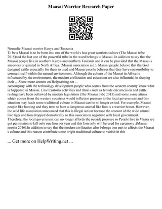 Maasai Warrior Research Paper
Nomadic Maasai warrior Kenya and Tanzania
To be a Maasai is to be born into one of the world s last great warriors culture (The Maasai tribe
2015)and the last one of the powerful tribe in the word belongs to Maasai. In addition to say that the
Maasai people live in southern Kenya and northern Tanzania and it can be provided that the Maasai s
ancestors originated in North Africa. (Maasai association n.d.). Maasai people believe that the God
designed cattle especially for them to used and Maasai people believes that they have responsibility to
connect itself within the natural environment. Although the culture of the Massai in Africa is
influenced by the environment, the modern civilization and education are also influential in shaping
their ... Show more content on Helpwriting.net ...
Accompany with the technology development people who comes from the western country know what
is happened in Maasai. Like Customs activities and rituals such as female circumcision and cattle
raiding have been outlawed by modern legislation (The Maasai tribe 2015) and some associations
which comes from the western countries would infliction pressure to the local government and this
situation may leads some traditional culture in Maasai can be no longer exited. For example, Maasai
people like hunting and they treat to hunt a dangerous animal like lion is a warrior honor. However,
the wild life association announced that this is illegal action because the amount of the wide animal
like tiger and lion dropped dramatically so this association negotiate with local government.
Therefore, the local government can no longer affords the outside pressure so People live in Maasa are
got permission to kill only one lion per year and this lion only will be used for ceremony .(Maasai
people 2016).In addition to say that the modern civilization also belongs one part to affects the Maasai
s culture and this reason contribute some origin traditional culture to vanish in this
... Get more on HelpWriting.net ...
 