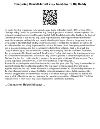 Comparing Randall Jarrell s Say Good-Bye To Big Daddy
No matter how big or great one is, he cannot escape death. In Randall Jarrell s 1963 writing of Say
Good bye to Big Daddy, the poet describes Big Daddy Lipscomb as a football lineman superstar. His
goliath size makes him impenetrable on the football field. Randall describes Big Daddy as the Rock of
Gibraltar ; however, it may also be Big Daddy s sportsmanship and compassion for others that has
made him a superstar. Although he was capable of pulling the largest of men to the ground, he was
always sure to help them back up. Big Daddy is conscious of the fact that his actions are viewed by
not only adults but also young impressionable children. He doesn t want those young minds to think of
him in a negative manner, and this is one reason he helps those he tackles back to their feet. Big
Daddy is viewed by his fans as invincible. As they watch him play from the comfort of their home,
they are mesmerized by his size and skill. Jarrell writes, The big black man in the television set whom
the viewers stared at sometimes, almost were . Big Daddy Lipscomb is a man that is perceived to be
flawless. His fans don t realize that he is subject to the same grim realities of life that they are. They
assume Big Daddy Lipscomb will ... Show more content on Helpwriting.net ...
Some of the very things that make him famous also cause him great pain. Big Daddy is ashamed of his
mammoth stature. Having abnormal qualities like Big Daddy s size can cause stress and have a
negative impact on one s self worth. He admits to being scared most of his life and being depressed to
the point of crying himself to sleep. Big Daddy Lipscomb experiences three failed marriages. His
personal struggles may have contributed not only to his failed marriages but also to his demise. He
turns to a life of heroin use as a way to escape the overwhelming realities of his daily life. The lethal
effect of heroin is what causes Big Daddy Lipscomb to stumble and eventually
... Get more on HelpWriting.net ...
 