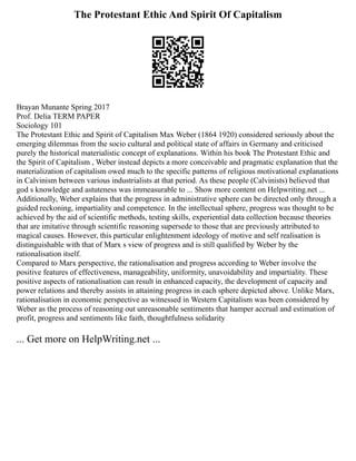 The Protestant Ethic And Spirit Of Capitalism
Brayan Munante Spring 2017
Prof. Delia TERM PAPER
Sociology 101
The Protestant Ethic and Spirit of Capitalism Max Weber (1864 1920) considered seriously about the
emerging dilemmas from the socio cultural and political state of affairs in Germany and criticised
purely the historical materialistic concept of explanations. Within his book The Protestant Ethic and
the Spirit of Capitalism , Weber instead depicts a more conceivable and pragmatic explanation that the
materialization of capitalism owed much to the specific patterns of religious motivational explanations
in Calvinism between various industrialists at that period. As these people (Calvinists) believed that
god s knowledge and astuteness was immeasurable to ... Show more content on Helpwriting.net ...
Additionally, Weber explains that the progress in administrative sphere can be directed only through a
guided reckoning, impartiality and competence. In the intellectual sphere, progress was thought to be
achieved by the aid of scientific methods, testing skills, experiential data collection because theories
that are imitative through scientific reasoning supersede to those that are previously attributed to
magical causes. However, this particular enlightenment ideology of motive and self realisation is
distinguishable with that of Marx s view of progress and is still qualified by Weber by the
rationalisation itself.
Compared to Marx perspective, the rationalisation and progress according to Weber involve the
positive features of effectiveness, manageability, uniformity, unavoidability and impartiality. These
positive aspects of rationalisation can result in enhanced capacity, the development of capacity and
power relations and thereby assists in attaining progress in each sphere depicted above. Unlike Marx,
rationalisation in economic perspective as witnessed in Western Capitalism was been considered by
Weber as the process of reasoning out unreasonable sentiments that hamper accrual and estimation of
profit, progress and sentiments like faith, thoughtfulness solidarity
... Get more on HelpWriting.net ...
 
