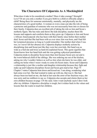 The Characters Of Calpurnia As A Mockingbird
What does it take to be considered a mother? Does it take courage? Strength?
Love? Or are you only a mother if you give birth to a child or officially adopt a
child? Being there for someone emotionally, mentally, and physically are the
characteristics of a good mother. A woman or even a man can take the role of being
a protector and guardian of someone who was not necessarily born into or chosen for
their family. Calpurnia does an excellent job of taking the role as Jem and Scout s
motherly figure. She has rules and shows the kids discipline, teaches them life
lessons and supports and comforts them as they grow up. Calpurnia is Jem and Scout
s African Americancook who has been with their family since before their mother
died. Scout said that She had been with us ever since Jem was born, and I had felt
her tyrannical presence as long as I could remember. Our mother died when I was
two, so I never felt her absence (6). Calpurnia displays motherly actions by
disciplining Jem and Scout just like they were her own kids. Her hand was as
wide as a bed slat and twice as hard (6) explained Scout. This quote signifies that
Scout knows how her hand feels and she was getting a physical punishment.
Calpurnia tends to discipline Scout more than Jem because Scout acts out and is
the worst behaved child of the siblings. She was ordering me out of the kitchen,
asking me why I couldn t behave as well as Jem when she knew he was older, and
calling me home when I wasn t ready to come (6) Scout states. Scout and Calpurnia
s relationship is just like a mother and daughter relationship because they fight and
make up and Calpurnia disciplines Scout and Scout gets mad at her. Page 75
Chapter 3 states Calpurnia bent down and kissed me. I ran along, wondering what
had come over her. She had wanted to make up with me, that was it. She had
always been too hard on me, she had at last seen the error of her fractious ways, she
was sorry and too stubborn to say so. Calpurnia also accepts and claims them as her
own children because on page 118 she said, I don t want anybody sayin I don t look
after my children. Calpurnia s discipline is tough, but it relates back to the values and
lessons that she wants to teach her children.
 