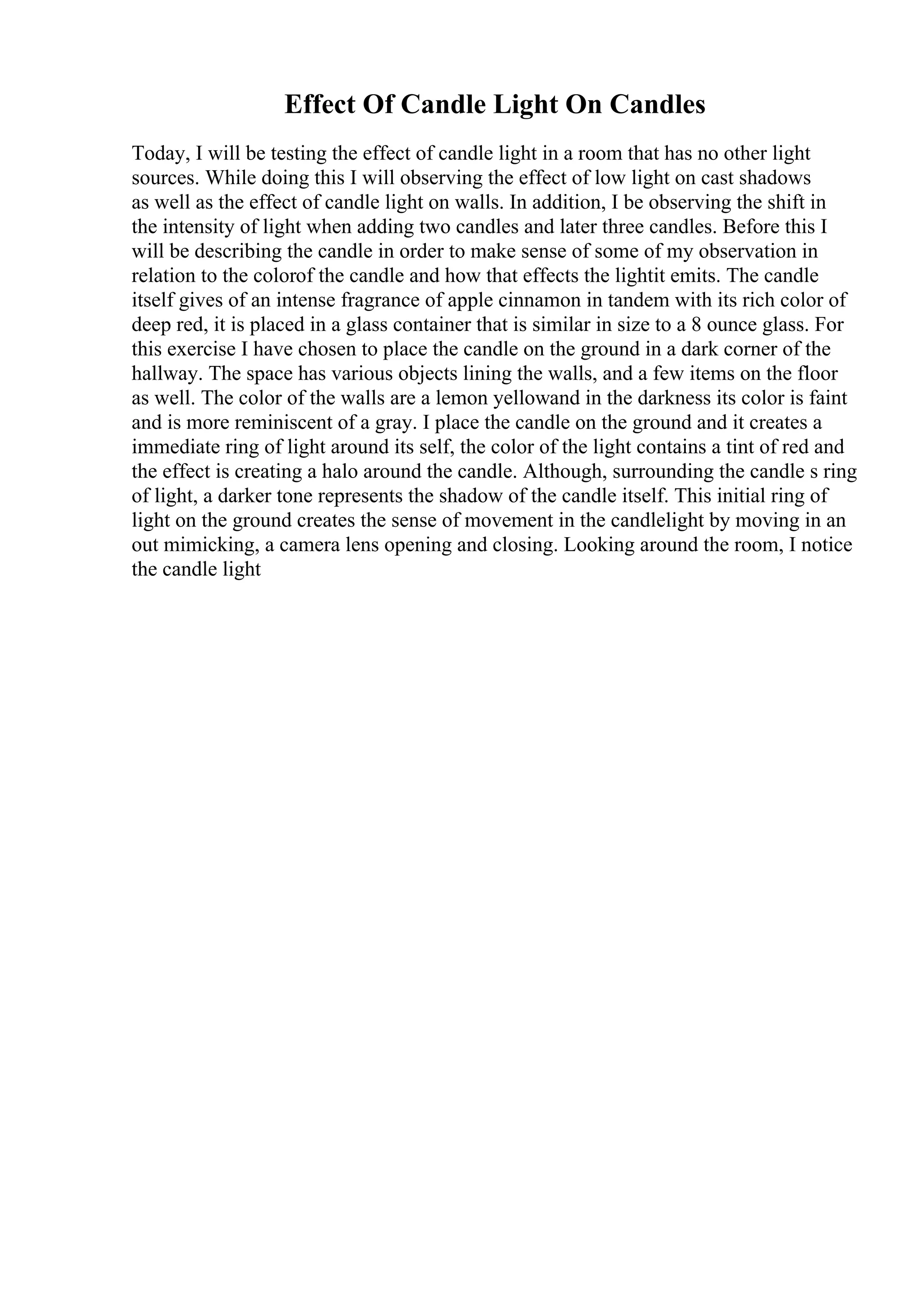 Effect Of Candle Light On Candles
Today, I will be testing the effect of candle light in a room that has no other light
sources. While doing this I will observing the effect of low light on cast shadows
as well as the effect of candle light on walls. In addition, I be observing the shift in
the intensity of light when adding two candles and later three candles. Before this I
will be describing the candle in order to make sense of some of my observation in
relation to the colorof the candle and how that effects the lightit emits. The candle
itself gives of an intense fragrance of apple cinnamon in tandem with its rich color of
deep red, it is placed in a glass container that is similar in size to a 8 ounce glass. For
this exercise I have chosen to place the candle on the ground in a dark corner of the
hallway. The space has various objects lining the walls, and a few items on the floor
as well. The color of the walls are a lemon yellowand in the darkness its color is faint
and is more reminiscent of a gray. I place the candle on the ground and it creates a
immediate ring of light around its self, the color of the light contains a tint of red and
the effect is creating a halo around the candle. Although, surrounding the candle s ring
of light, a darker tone represents the shadow of the candle itself. This initial ring of
light on the ground creates the sense of movement in the candlelight by moving in an
out mimicking, a camera lens opening and closing. Looking around the room, I notice
the candle light
 