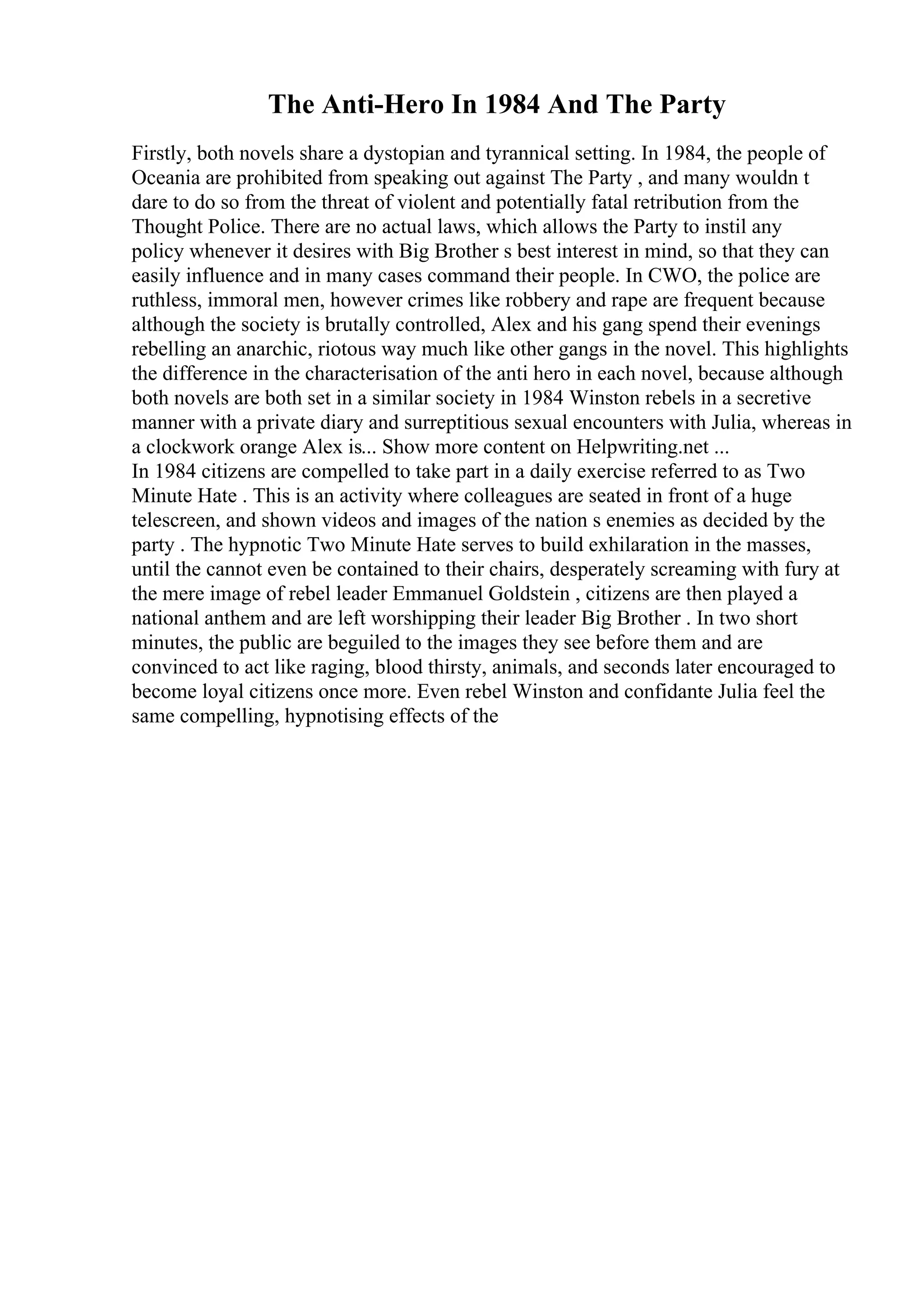 The Anti-Hero In 1984 And The Party
Firstly, both novels share a dystopian and tyrannical setting. In 1984, the people of
Oceania are prohibited from speaking out against The Party , and many wouldn t
dare to do so from the threat of violent and potentially fatal retribution from the
Thought Police. There are no actual laws, which allows the Party to instil any
policy whenever it desires with Big Brother s best interest in mind, so that they can
easily influence and in many cases command their people. In CWO, the police are
ruthless, immoral men, however crimes like robbery and rape are frequent because
although the society is brutally controlled, Alex and his gang spend their evenings
rebelling an anarchic, riotous way much like other gangs in the novel. This highlights
the difference in the characterisation of the anti hero in each novel, because although
both novels are both set in a similar society in 1984 Winston rebels in a secretive
manner with a private diary and surreptitious sexual encounters with Julia, whereas in
a clockwork orange Alex is... Show more content on Helpwriting.net ...
In 1984 citizens are compelled to take part in a daily exercise referred to as Two
Minute Hate . This is an activity where colleagues are seated in front of a huge
telescreen, and shown videos and images of the nation s enemies as decided by the
party . The hypnotic Two Minute Hate serves to build exhilaration in the masses,
until the cannot even be contained to their chairs, desperately screaming with fury at
the mere image of rebel leader Emmanuel Goldstein , citizens are then played a
national anthem and are left worshipping their leader Big Brother . In two short
minutes, the public are beguiled to the images they see before them and are
convinced to act like raging, blood thirsty, animals, and seconds later encouraged to
become loyal citizens once more. Even rebel Winston and confidante Julia feel the
same compelling, hypnotising effects of the
 