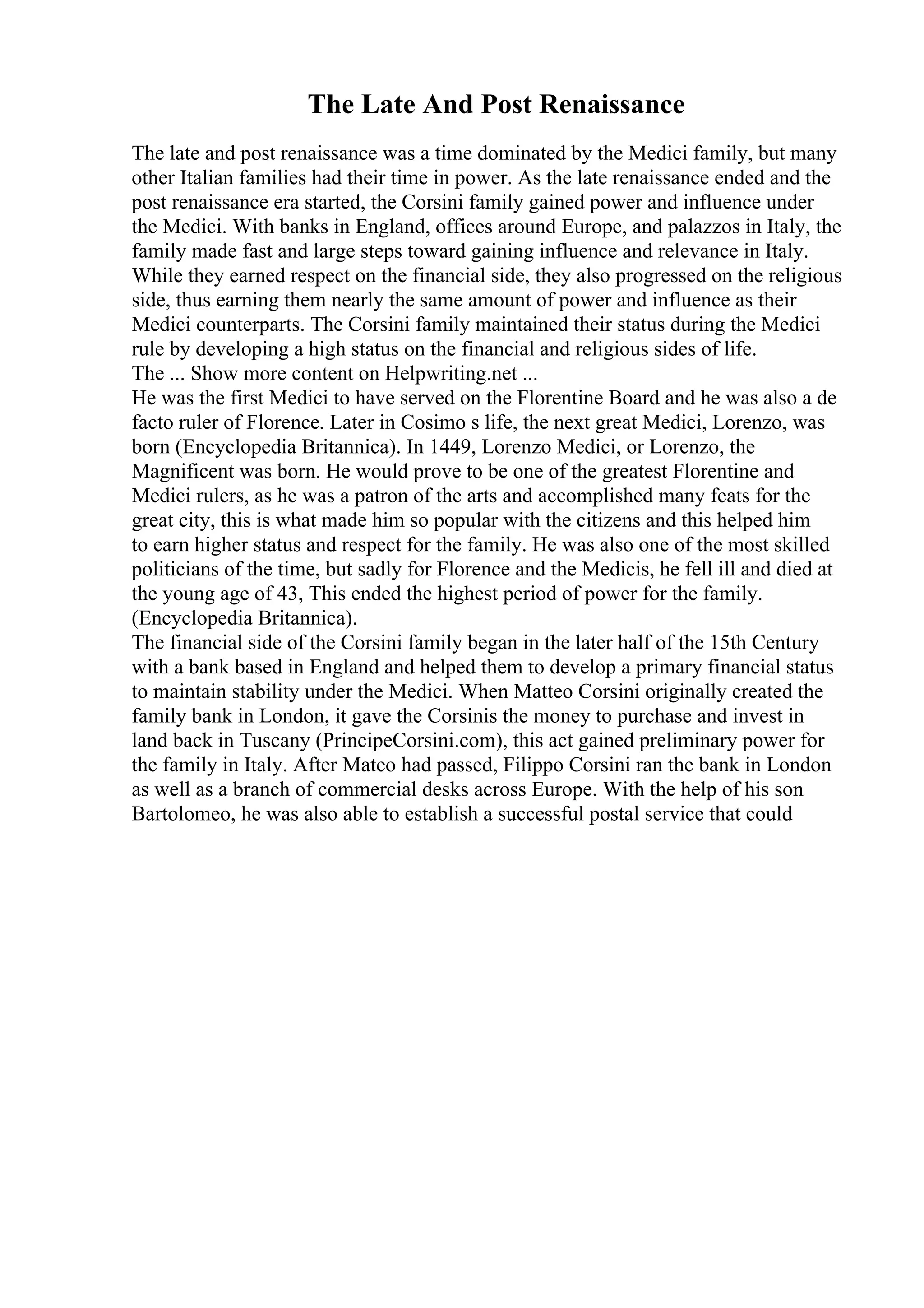 The Late And Post Renaissance
The late and post renaissance was a time dominated by the Medici family, but many
other Italian families had their time in power. As the late renaissance ended and the
post renaissance era started, the Corsini family gained power and influence under
the Medici. With banks in England, offices around Europe, and palazzos in Italy, the
family made fast and large steps toward gaining influence and relevance in Italy.
While they earned respect on the financial side, they also progressed on the religious
side, thus earning them nearly the same amount of power and influence as their
Medici counterparts. The Corsini family maintained their status during the Medici
rule by developing a high status on the financial and religious sides of life.
The ... Show more content on Helpwriting.net ...
He was the first Medici to have served on the Florentine Board and he was also a de
facto ruler of Florence. Later in Cosimo s life, the next great Medici, Lorenzo, was
born (Encyclopedia Britannica). In 1449, Lorenzo Medici, or Lorenzo, the
Magnificent was born. He would prove to be one of the greatest Florentine and
Medici rulers, as he was a patron of the arts and accomplished many feats for the
great city, this is what made him so popular with the citizens and this helped him
to earn higher status and respect for the family. He was also one of the most skilled
politicians of the time, but sadly for Florence and the Medicis, he fell ill and died at
the young age of 43, This ended the highest period of power for the family.
(Encyclopedia Britannica).
The financial side of the Corsini family began in the later half of the 15th Century
with a bank based in England and helped them to develop a primary financial status
to maintain stability under the Medici. When Matteo Corsini originally created the
family bank in London, it gave the Corsinis the money to purchase and invest in
land back in Tuscany (PrincipeCorsini.com), this act gained preliminary power for
the family in Italy. After Mateo had passed, Filippo Corsini ran the bank in London
as well as a branch of commercial desks across Europe. With the help of his son
Bartolomeo, he was also able to establish a successful postal service that could
 