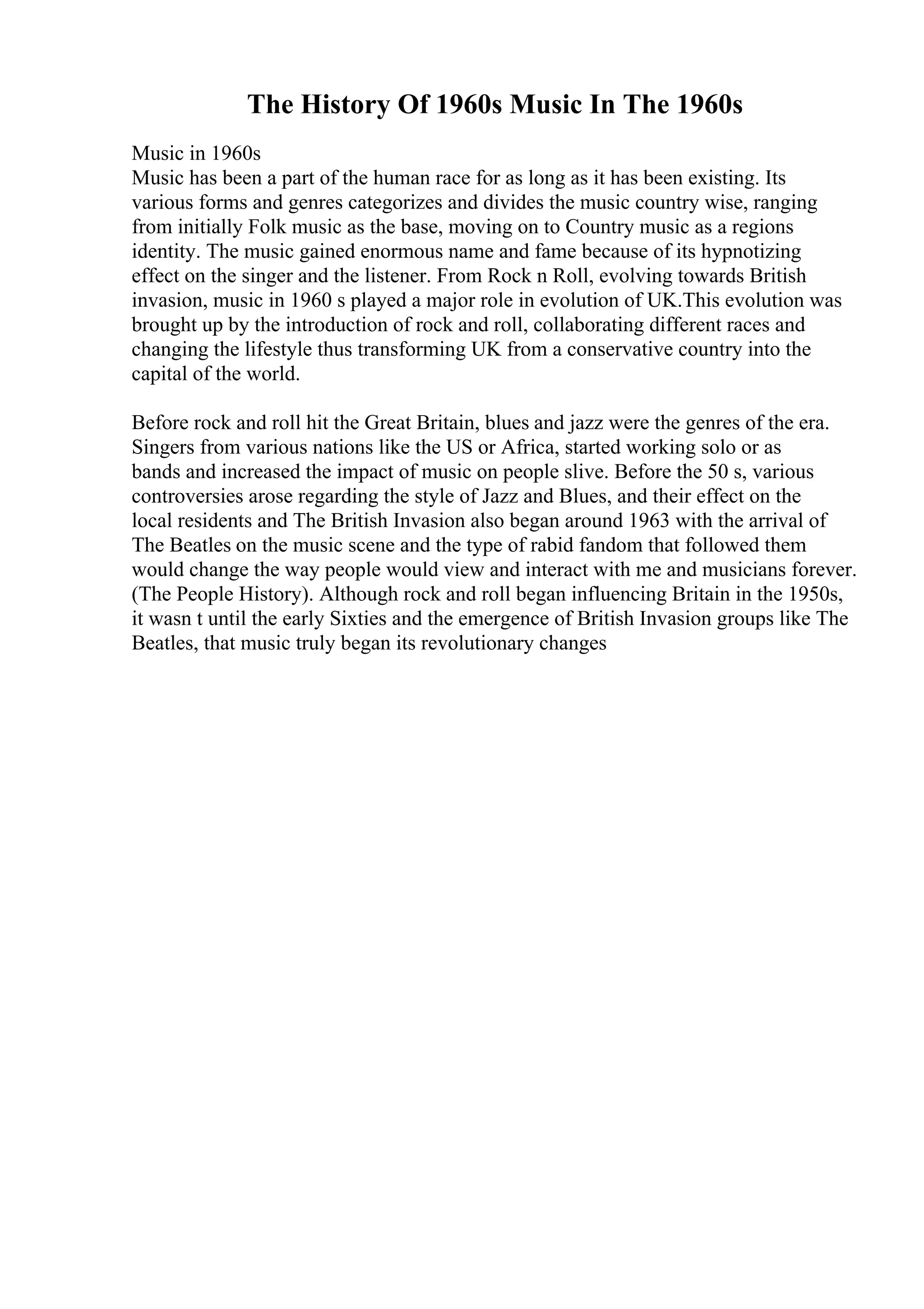 The History Of 1960s Music In The 1960s
Music in 1960s
Music has been a part of the human race for as long as it has been existing. Its
various forms and genres categorizes and divides the music country wise, ranging
from initially Folk music as the base, moving on to Country music as a regions
identity. The music gained enormous name and fame because of its hypnotizing
effect on the singer and the listener. From Rock n Roll, evolving towards British
invasion, music in 1960 s played a major role in evolution of UK.This evolution was
brought up by the introduction of rock and roll, collaborating different races and
changing the lifestyle thus transforming UK from a conservative country into the
capital of the world.
Before rock and roll hit the Great Britain, blues and jazz were the genres of the era.
Singers from various nations like the US or Africa, started working solo or as
bands and increased the impact of music on people slive. Before the 50 s, various
controversies arose regarding the style of Jazz and Blues, and their effect on the
local residents and The British Invasion also began around 1963 with the arrival of
The Beatles on the music scene and the type of rabid fandom that followed them
would change the way people would view and interact with me and musicians forever.
(The People History). Although rock and roll began influencing Britain in the 1950s,
it wasn t until the early Sixties and the emergence of British Invasion groups like The
Beatles, that music truly began its revolutionary changes
 