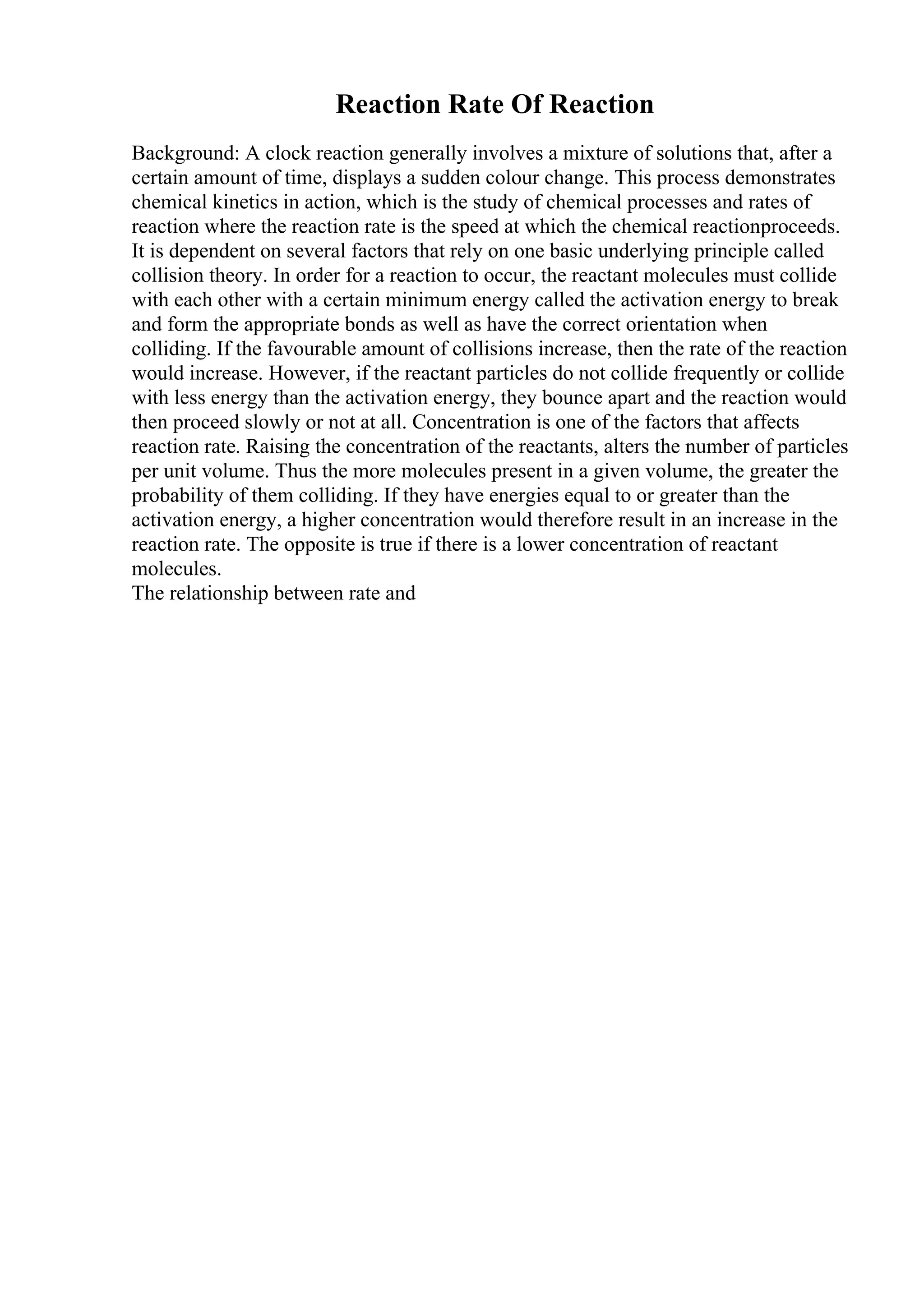 Reaction Rate Of Reaction
Background: A clock reaction generally involves a mixture of solutions that, after a
certain amount of time, displays a sudden colour change. This process demonstrates
chemical kinetics in action, which is the study of chemical processes and rates of
reaction where the reaction rate is the speed at which the chemical reactionproceeds.
It is dependent on several factors that rely on one basic underlying principle called
collision theory. In order for a reaction to occur, the reactant molecules must collide
with each other with a certain minimum energy called the activation energy to break
and form the appropriate bonds as well as have the correct orientation when
colliding. If the favourable amount of collisions increase, then the rate of the reaction
would increase. However, if the reactant particles do not collide frequently or collide
with less energy than the activation energy, they bounce apart and the reaction would
then proceed slowly or not at all. Concentration is one of the factors that affects
reaction rate. Raising the concentration of the reactants, alters the number of particles
per unit volume. Thus the more molecules present in a given volume, the greater the
probability of them colliding. If they have energies equal to or greater than the
activation energy, a higher concentration would therefore result in an increase in the
reaction rate. The opposite is true if there is a lower concentration of reactant
molecules.
The relationship between rate and
 