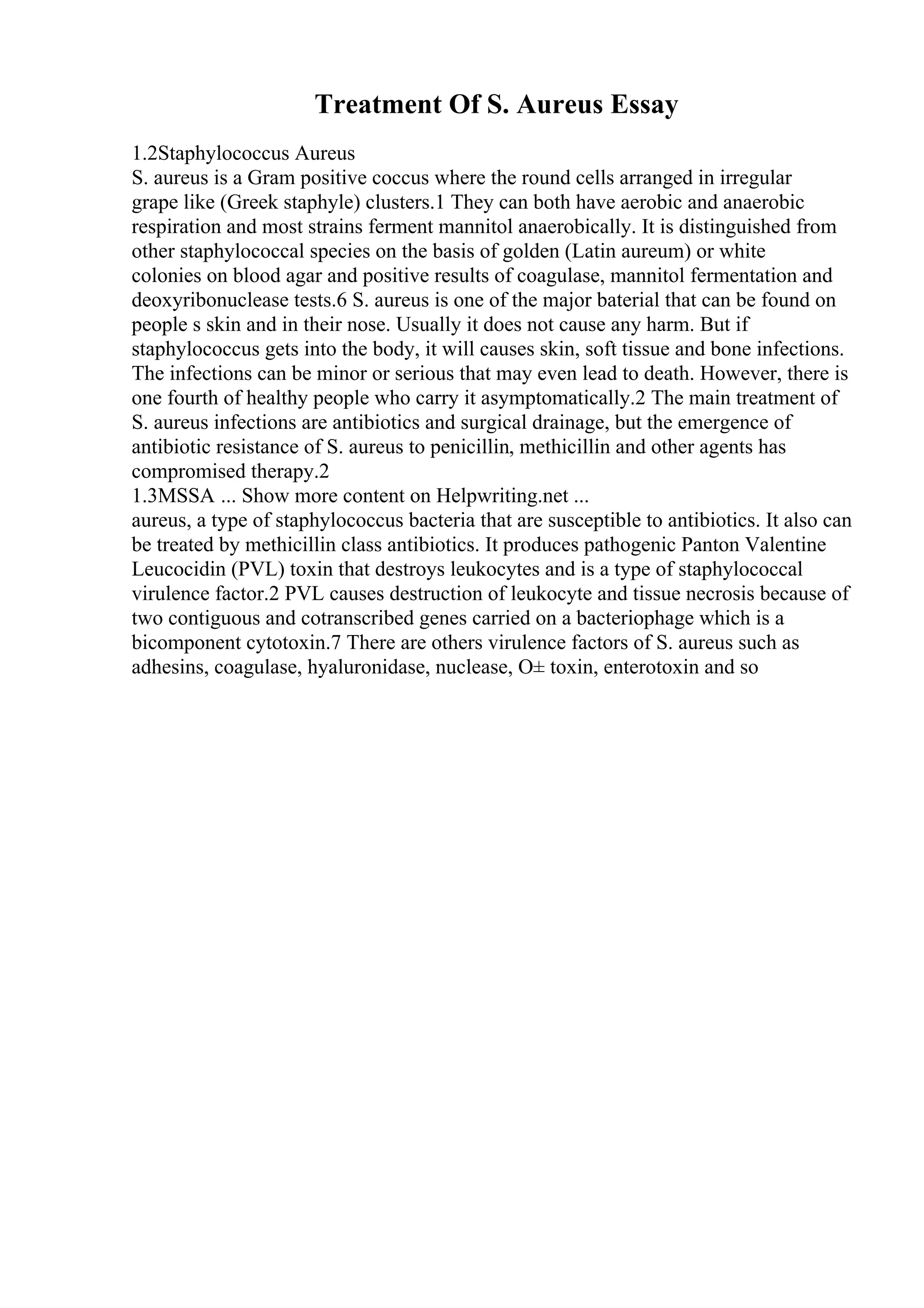 Treatment Of S. Aureus Essay
1.2Staphylococcus Aureus
S. aureus is a Gram positive coccus where the round cells arranged in irregular
grape like (Greek staphyle) clusters.1 They can both have aerobic and anaerobic
respiration and most strains ferment mannitol anaerobically. It is distinguished from
other staphylococcal species on the basis of golden (Latin aureum) or white
colonies on blood agar and positive results of coagulase, mannitol fermentation and
deoxyribonuclease tests.6 S. aureus is one of the major baterial that can be found on
people s skin and in their nose. Usually it does not cause any harm. But if
staphylococcus gets into the body, it will causes skin, soft tissue and bone infections.
The infections can be minor or serious that may even lead to death. However, there is
one fourth of healthy people who carry it asymptomatically.2 The main treatment of
S. aureus infections are antibiotics and surgical drainage, but the emergence of
antibiotic resistance of S. aureus to penicillin, methicillin and other agents has
compromised therapy.2
1.3MSSA ... Show more content on Helpwriting.net ...
aureus, a type of staphylococcus bacteria that are susceptible to antibiotics. It also can
be treated by methicillin class antibiotics. It produces pathogenic Panton Valentine
Leucocidin (PVL) toxin that destroys leukocytes and is a type of staphylococcal
virulence factor.2 PVL causes destruction of leukocyte and tissue necrosis because of
two contiguous and cotranscribed genes carried on a bacteriophage which is a
bicomponent cytotoxin.7 There are others virulence factors of S. aureus such as
adhesins, coagulase, hyaluronidase, nuclease, О± toxin, enterotoxin and so
 