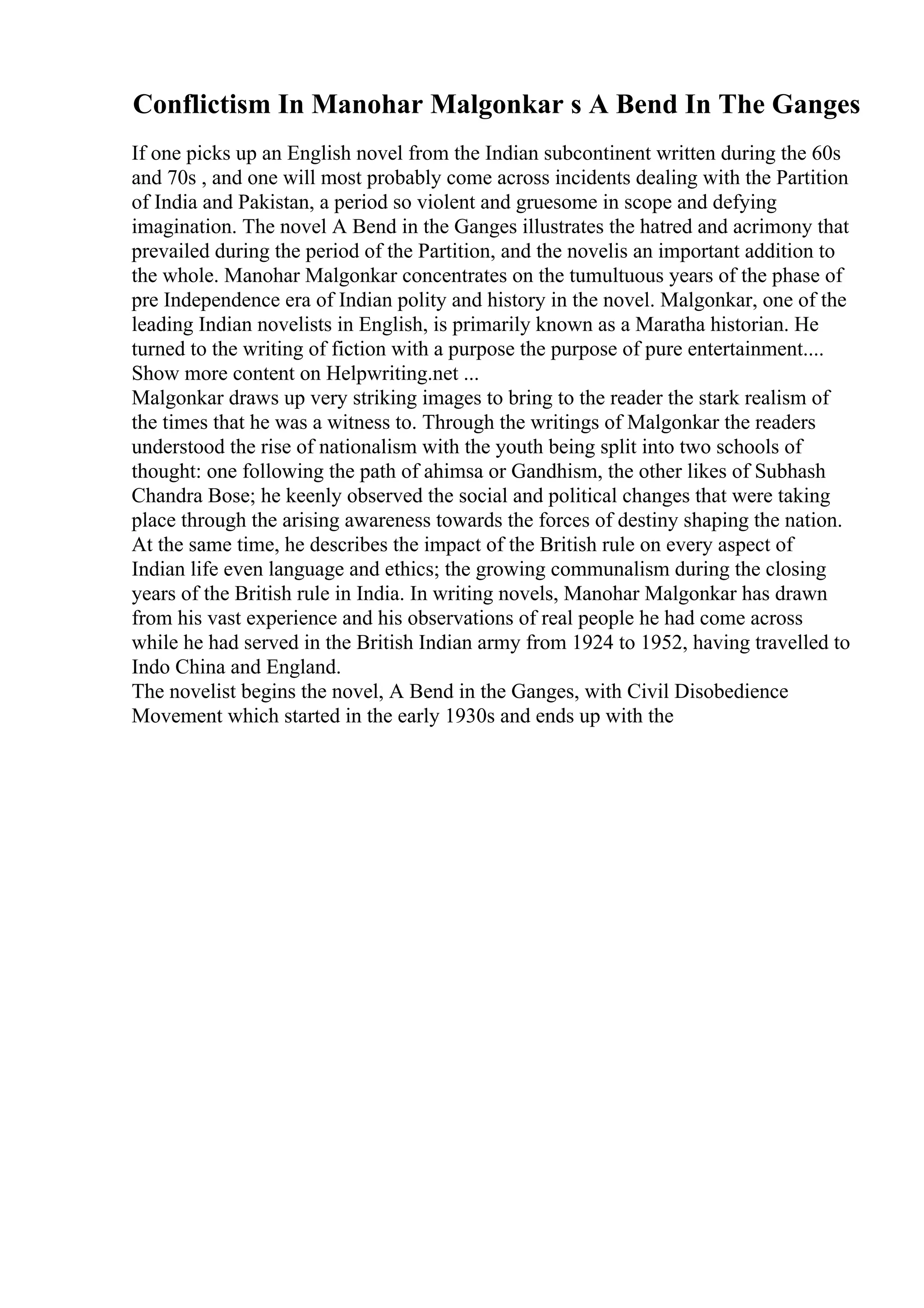 Conflictism In Manohar Malgonkar s A Bend In The Ganges
If one picks up an English novel from the Indian subcontinent written during the 60s
and 70s , and one will most probably come across incidents dealing with the Partition
of India and Pakistan, a period so violent and gruesome in scope and defying
imagination. The novel A Bend in the Ganges illustrates the hatred and acrimony that
prevailed during the period of the Partition, and the novelis an important addition to
the whole. Manohar Malgonkar concentrates on the tumultuous years of the phase of
pre Independence era of Indian polity and history in the novel. Malgonkar, one of the
leading Indian novelists in English, is primarily known as a Maratha historian. He
turned to the writing of fiction with a purpose the purpose of pure entertainment....
Show more content on Helpwriting.net ...
Malgonkar draws up very striking images to bring to the reader the stark realism of
the times that he was a witness to. Through the writings of Malgonkar the readers
understood the rise of nationalism with the youth being split into two schools of
thought: one following the path of ahimsa or Gandhism, the other likes of Subhash
Chandra Bose; he keenly observed the social and political changes that were taking
place through the arising awareness towards the forces of destiny shaping the nation.
At the same time, he describes the impact of the British rule on every aspect of
Indian life even language and ethics; the growing communalism during the closing
years of the British rule in India. In writing novels, Manohar Malgonkar has drawn
from his vast experience and his observations of real people he had come across
while he had served in the British Indian army from 1924 to 1952, having travelled to
Indo China and England.
The novelist begins the novel, A Bend in the Ganges, with Civil Disobedience
Movement which started in the early 1930s and ends up with the
 