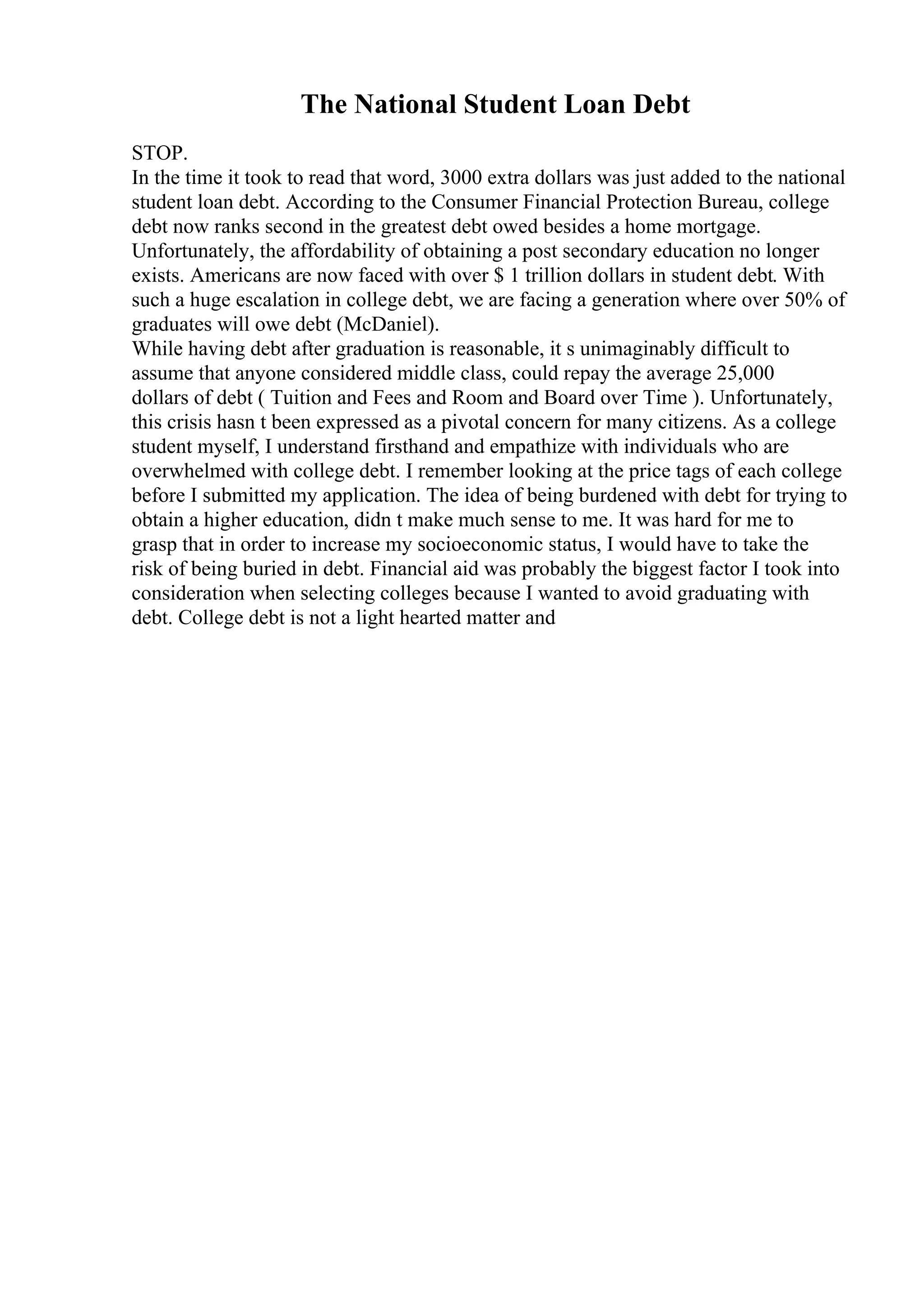 The National Student Loan Debt
STOP.
In the time it took to read that word, 3000 extra dollars was just added to the national
student loan debt. According to the Consumer Financial Protection Bureau, college
debt now ranks second in the greatest debt owed besides a home mortgage.
Unfortunately, the affordability of obtaining a post secondary education no longer
exists. Americans are now faced with over $ 1 trillion dollars in student debt. With
such a huge escalation in college debt, we are facing a generation where over 50% of
graduates will owe debt (McDaniel).
While having debt after graduation is reasonable, it s unimaginably difficult to
assume that anyone considered middle class, could repay the average 25,000
dollars of debt ( Tuition and Fees and Room and Board over Time ). Unfortunately,
this crisis hasn t been expressed as a pivotal concern for many citizens. As a college
student myself, I understand firsthand and empathize with individuals who are
overwhelmed with college debt. I remember looking at the price tags of each college
before I submitted my application. The idea of being burdened with debt for trying to
obtain a higher education, didn t make much sense to me. It was hard for me to
grasp that in order to increase my socioeconomic status, I would have to take the
risk of being buried in debt. Financial aid was probably the biggest factor I took into
consideration when selecting colleges because I wanted to avoid graduating with
debt. College debt is not a light hearted matter and
 