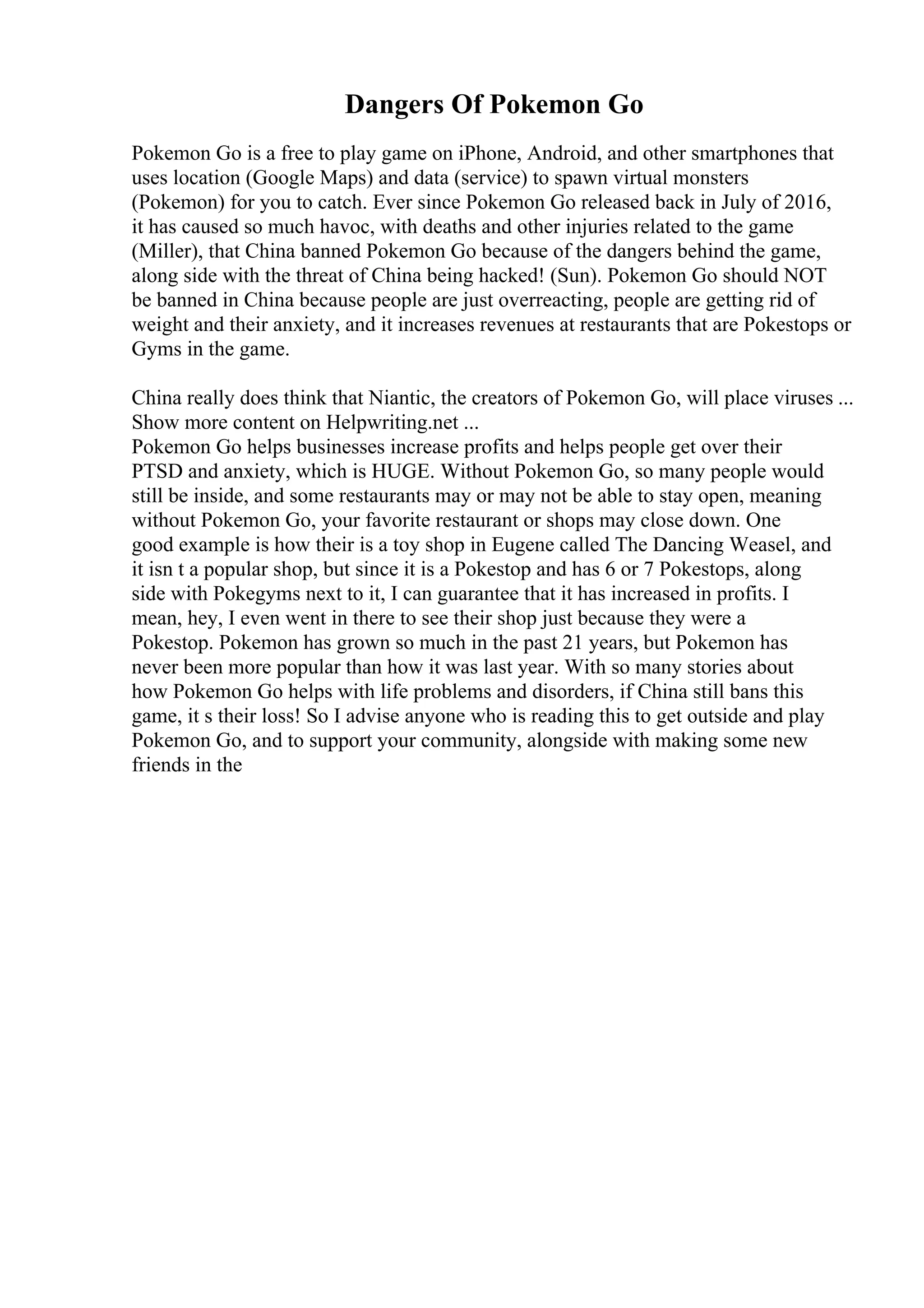 Dangers Of Pokemon Go
Pokemon Go is a free to play game on iPhone, Android, and other smartphones that
uses location (Google Maps) and data (service) to spawn virtual monsters
(Pokemon) for you to catch. Ever since Pokemon Go released back in July of 2016,
it has caused so much havoc, with deaths and other injuries related to the game
(Miller), that China banned Pokemon Go because of the dangers behind the game,
along side with the threat of China being hacked! (Sun). Pokemon Go should NOT
be banned in China because people are just overreacting, people are getting rid of
weight and their anxiety, and it increases revenues at restaurants that are Pokestops or
Gyms in the game.
China really does think that Niantic, the creators of Pokemon Go, will place viruses ...
Show more content on Helpwriting.net ...
Pokemon Go helps businesses increase profits and helps people get over their
PTSD and anxiety, which is HUGE. Without Pokemon Go, so many people would
still be inside, and some restaurants may or may not be able to stay open, meaning
without Pokemon Go, your favorite restaurant or shops may close down. One
good example is how their is a toy shop in Eugene called The Dancing Weasel, and
it isn t a popular shop, but since it is a Pokestop and has 6 or 7 Pokestops, along
side with Pokegyms next to it, I can guarantee that it has increased in profits. I
mean, hey, I even went in there to see their shop just because they were a
Pokestop. Pokemon has grown so much in the past 21 years, but Pokemon has
never been more popular than how it was last year. With so many stories about
how Pokemon Go helps with life problems and disorders, if China still bans this
game, it s their loss! So I advise anyone who is reading this to get outside and play
Pokemon Go, and to support your community, alongside with making some new
friends in the
 