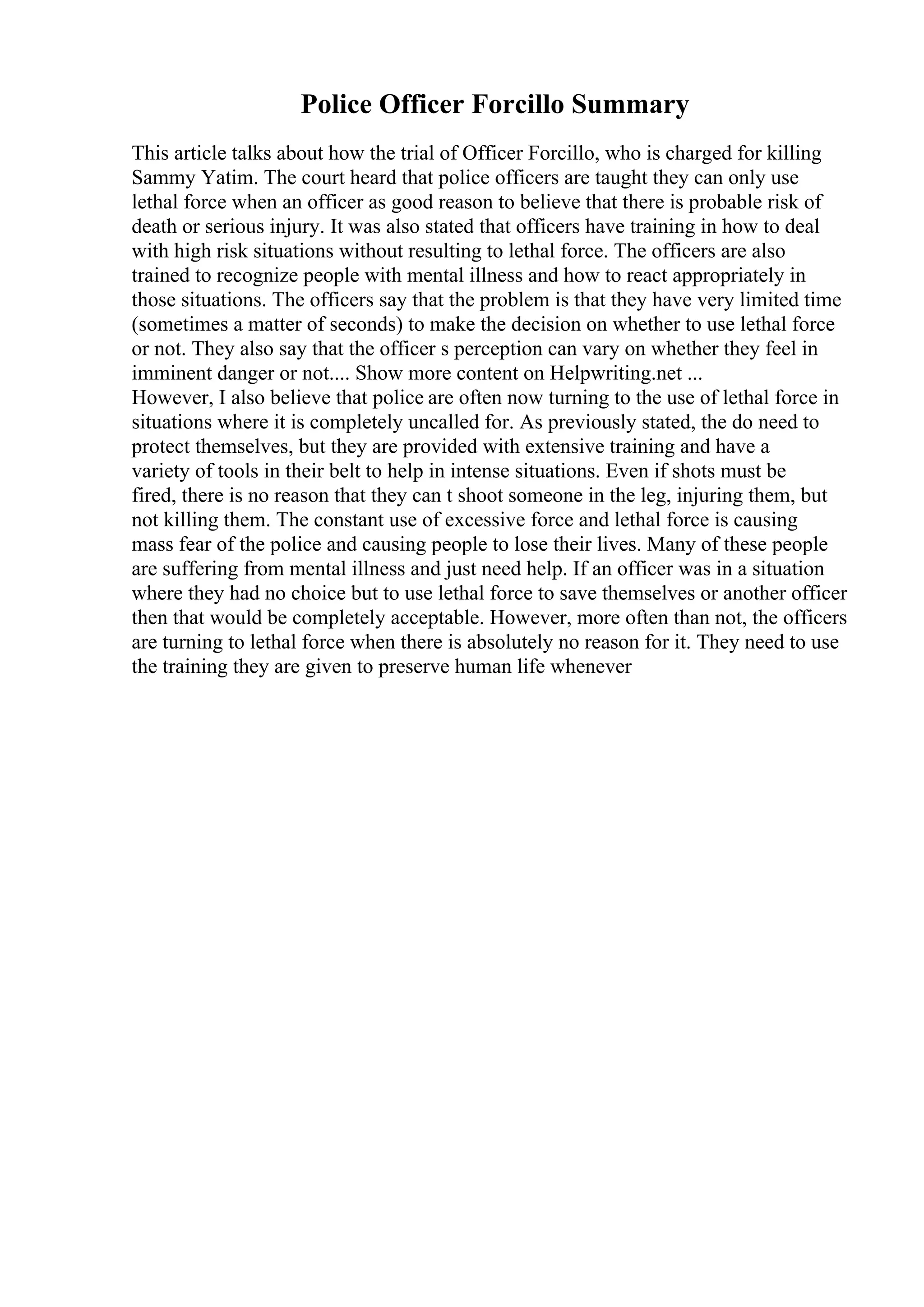 Police Officer Forcillo Summary
This article talks about how the trial of Officer Forcillo, who is charged for killing
Sammy Yatim. The court heard that police officers are taught they can only use
lethal force when an officer as good reason to believe that there is probable risk of
death or serious injury. It was also stated that officers have training in how to deal
with high risk situations without resulting to lethal force. The officers are also
trained to recognize people with mental illness and how to react appropriately in
those situations. The officers say that the problem is that they have very limited time
(sometimes a matter of seconds) to make the decision on whether to use lethal force
or not. They also say that the officer s perception can vary on whether they feel in
imminent danger or not.... Show more content on Helpwriting.net ...
However, I also believe that police are often now turning to the use of lethal force in
situations where it is completely uncalled for. As previously stated, the do need to
protect themselves, but they are provided with extensive training and have a
variety of tools in their belt to help in intense situations. Even if shots must be
fired, there is no reason that they can t shoot someone in the leg, injuring them, but
not killing them. The constant use of excessive force and lethal force is causing
mass fear of the police and causing people to lose their lives. Many of these people
are suffering from mental illness and just need help. If an officer was in a situation
where they had no choice but to use lethal force to save themselves or another officer
then that would be completely acceptable. However, more often than not, the officers
are turning to lethal force when there is absolutely no reason for it. They need to use
the training they are given to preserve human life whenever
 