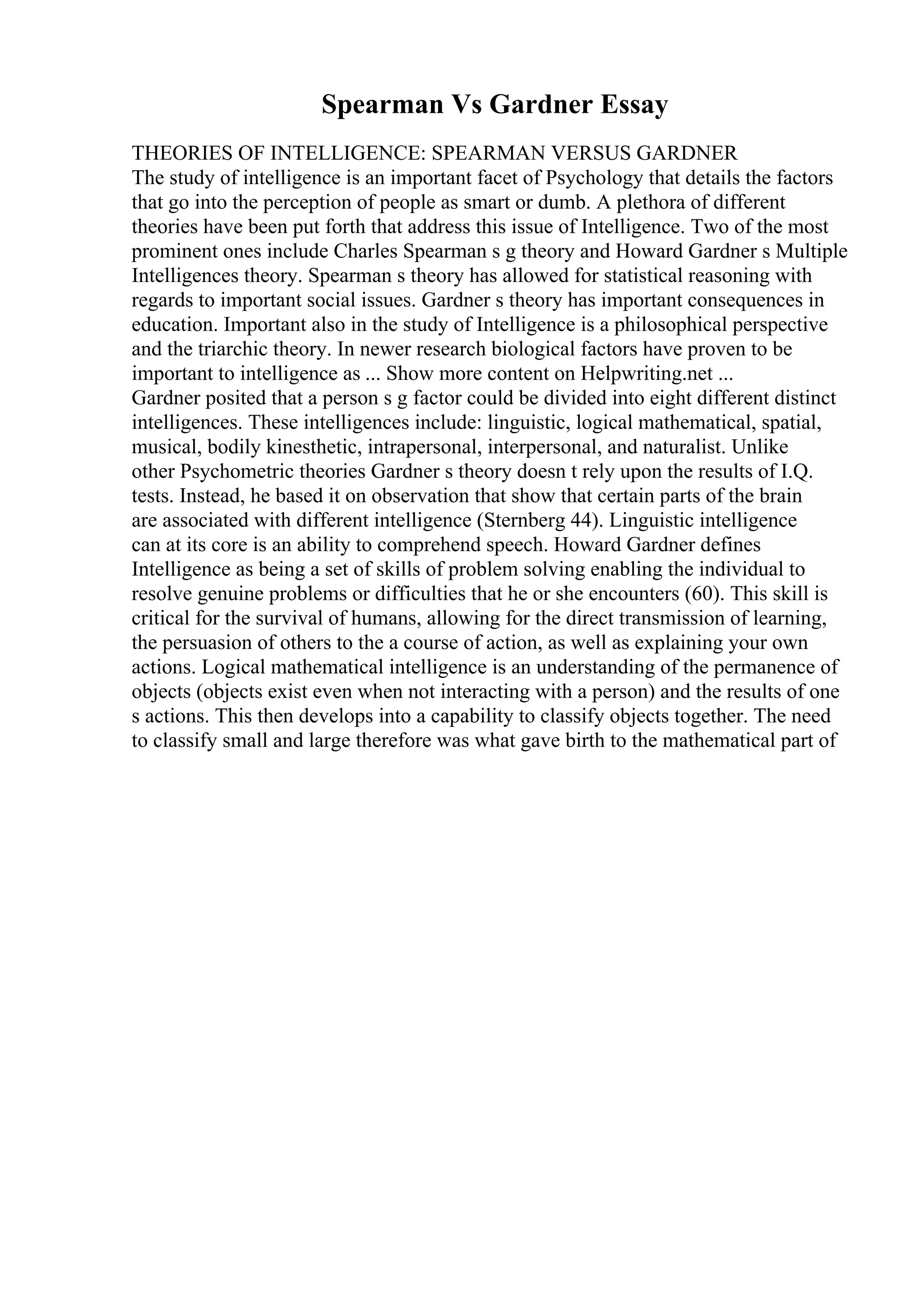 Spearman Vs Gardner Essay
THEORIES OF INTELLIGENCE: SPEARMAN VERSUS GARDNER
The study of intelligence is an important facet of Psychology that details the factors
that go into the perception of people as smart or dumb. A plethora of different
theories have been put forth that address this issue of Intelligence. Two of the most
prominent ones include Charles Spearman s g theory and Howard Gardner s Multiple
Intelligences theory. Spearman s theory has allowed for statistical reasoning with
regards to important social issues. Gardner s theory has important consequences in
education. Important also in the study of Intelligence is a philosophical perspective
and the triarchic theory. In newer research biological factors have proven to be
important to intelligence as ... Show more content on Helpwriting.net ...
Gardner posited that a person s g factor could be divided into eight different distinct
intelligences. These intelligences include: linguistic, logical mathematical, spatial,
musical, bodily kinesthetic, intrapersonal, interpersonal, and naturalist. Unlike
other Psychometric theories Gardner s theory doesn t rely upon the results of I.Q.
tests. Instead, he based it on observation that show that certain parts of the brain
are associated with different intelligence (Sternberg 44). Linguistic intelligence
can at its core is an ability to comprehend speech. Howard Gardner defines
Intelligence as being a set of skills of problem solving enabling the individual to
resolve genuine problems or difficulties that he or she encounters (60). This skill is
critical for the survival of humans, allowing for the direct transmission of learning,
the persuasion of others to the a course of action, as well as explaining your own
actions. Logical mathematical intelligence is an understanding of the permanence of
objects (objects exist even when not interacting with a person) and the results of one
s actions. This then develops into a capability to classify objects together. The need
to classify small and large therefore was what gave birth to the mathematical part of
 