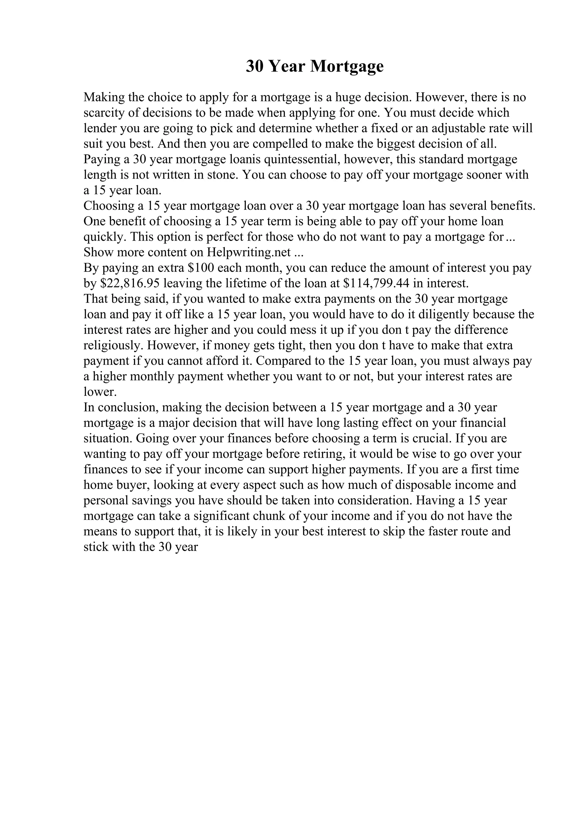 30 Year Mortgage
Making the choice to apply for a mortgage is a huge decision. However, there is no
scarcity of decisions to be made when applying for one. You must decide which
lender you are going to pick and determine whether a fixed or an adjustable rate will
suit you best. And then you are compelled to make the biggest decision of all.
Paying a 30 year mortgage loanis quintessential, however, this standard mortgage
length is not written in stone. You can choose to pay off your mortgage sooner with
a 15 year loan.
Choosing a 15 year mortgage loan over a 30 year mortgage loan has several benefits.
One benefit of choosing a 15 year term is being able to pay off your home loan
quickly. This option is perfect for those who do not want to pay a mortgage for...
Show more content on Helpwriting.net ...
By paying an extra $100 each month, you can reduce the amount of interest you pay
by $22,816.95 leaving the lifetime of the loan at $114,799.44 in interest.
That being said, if you wanted to make extra payments on the 30 year mortgage
loan and pay it off like a 15 year loan, you would have to do it diligently because the
interest rates are higher and you could mess it up if you don t pay the difference
religiously. However, if money gets tight, then you don t have to make that extra
payment if you cannot afford it. Compared to the 15 year loan, you must always pay
a higher monthly payment whether you want to or not, but your interest rates are
lower.
In conclusion, making the decision between a 15 year mortgage and a 30 year
mortgage is a major decision that will have long lasting effect on your financial
situation. Going over your finances before choosing a term is crucial. If you are
wanting to pay off your mortgage before retiring, it would be wise to go over your
finances to see if your income can support higher payments. If you are a first time
home buyer, looking at every aspect such as how much of disposable income and
personal savings you have should be taken into consideration. Having a 15 year
mortgage can take a significant chunk of your income and if you do not have the
means to support that, it is likely in your best interest to skip the faster route and
stick with the 30 year
 