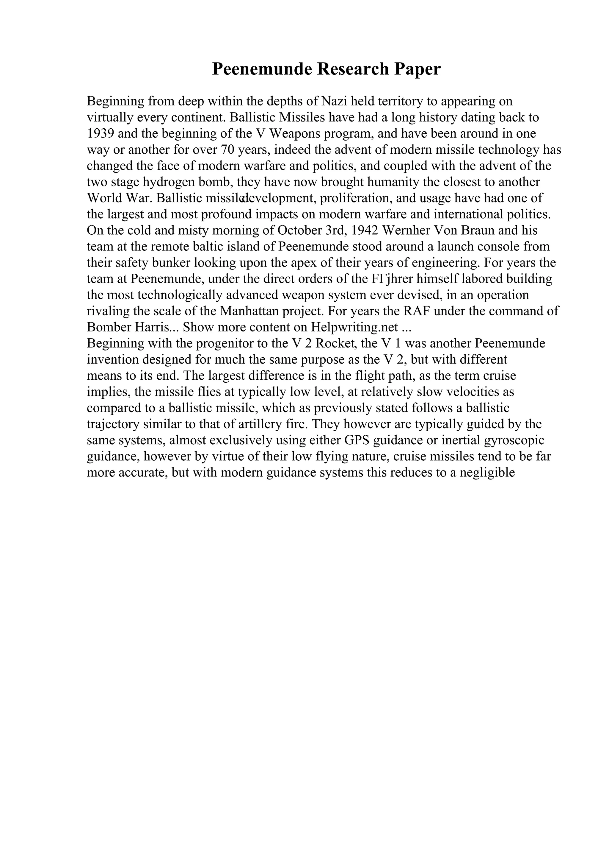 Peenemunde Research Paper
Beginning from deep within the depths of Nazi held territory to appearing on
virtually every continent. Ballistic Missiles have had a long history dating back to
1939 and the beginning of the V Weapons program, and have been around in one
way or another for over 70 years, indeed the advent of modern missile technology has
changed the face of modern warfare and politics, and coupled with the advent of the
two stage hydrogen bomb, they have now brought humanity the closest to another
World War. Ballistic missile
development, proliferation, and usage have had one of
the largest and most profound impacts on modern warfare and international politics.
On the cold and misty morning of October 3rd, 1942 Wernher Von Braun and his
team at the remote baltic island of Peenemunde stood around a launch console from
their safety bunker looking upon the apex of their years of engineering. For years the
team at Peenemunde, under the direct orders of the FГјhrer himself labored building
the most technologically advanced weapon system ever devised, in an operation
rivaling the scale of the Manhattan project. For years the RAF under the command of
Bomber Harris... Show more content on Helpwriting.net ...
Beginning with the progenitor to the V 2 Rocket, the V 1 was another Peenemunde
invention designed for much the same purpose as the V 2, but with different
means to its end. The largest difference is in the flight path, as the term cruise
implies, the missile flies at typically low level, at relatively slow velocities as
compared to a ballistic missile, which as previously stated follows a ballistic
trajectory similar to that of artillery fire. They however are typically guided by the
same systems, almost exclusively using either GPS guidance or inertial gyroscopic
guidance, however by virtue of their low flying nature, cruise missiles tend to be far
more accurate, but with modern guidance systems this reduces to a negligible
 