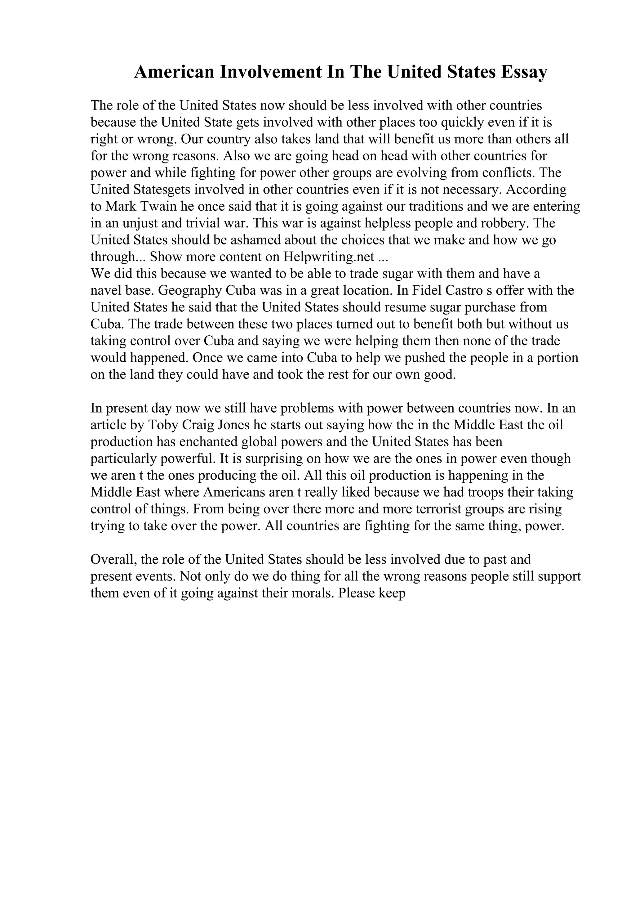 American Involvement In The United States Essay
The role of the United States now should be less involved with other countries
because the United State gets involved with other places too quickly even if it is
right or wrong. Our country also takes land that will benefit us more than others all
for the wrong reasons. Also we are going head on head with other countries for
power and while fighting for power other groups are evolving from conflicts. The
United Statesgets involved in other countries even if it is not necessary. According
to Mark Twain he once said that it is going against our traditions and we are entering
in an unjust and trivial war. This war is against helpless people and robbery. The
United States should be ashamed about the choices that we make and how we go
through... Show more content on Helpwriting.net ...
We did this because we wanted to be able to trade sugar with them and have a
navel base. Geography Cuba was in a great location. In Fidel Castro s offer with the
United States he said that the United States should resume sugar purchase from
Cuba. The trade between these two places turned out to benefit both but without us
taking control over Cuba and saying we were helping them then none of the trade
would happened. Once we came into Cuba to help we pushed the people in a portion
on the land they could have and took the rest for our own good.
In present day now we still have problems with power between countries now. In an
article by Toby Craig Jones he starts out saying how the in the Middle East the oil
production has enchanted global powers and the United States has been
particularly powerful. It is surprising on how we are the ones in power even though
we aren t the ones producing the oil. All this oil production is happening in the
Middle East where Americans aren t really liked because we had troops their taking
control of things. From being over there more and more terrorist groups are rising
trying to take over the power. All countries are fighting for the same thing, power.
Overall, the role of the United States should be less involved due to past and
present events. Not only do we do thing for all the wrong reasons people still support
them even of it going against their morals. Please keep
 
