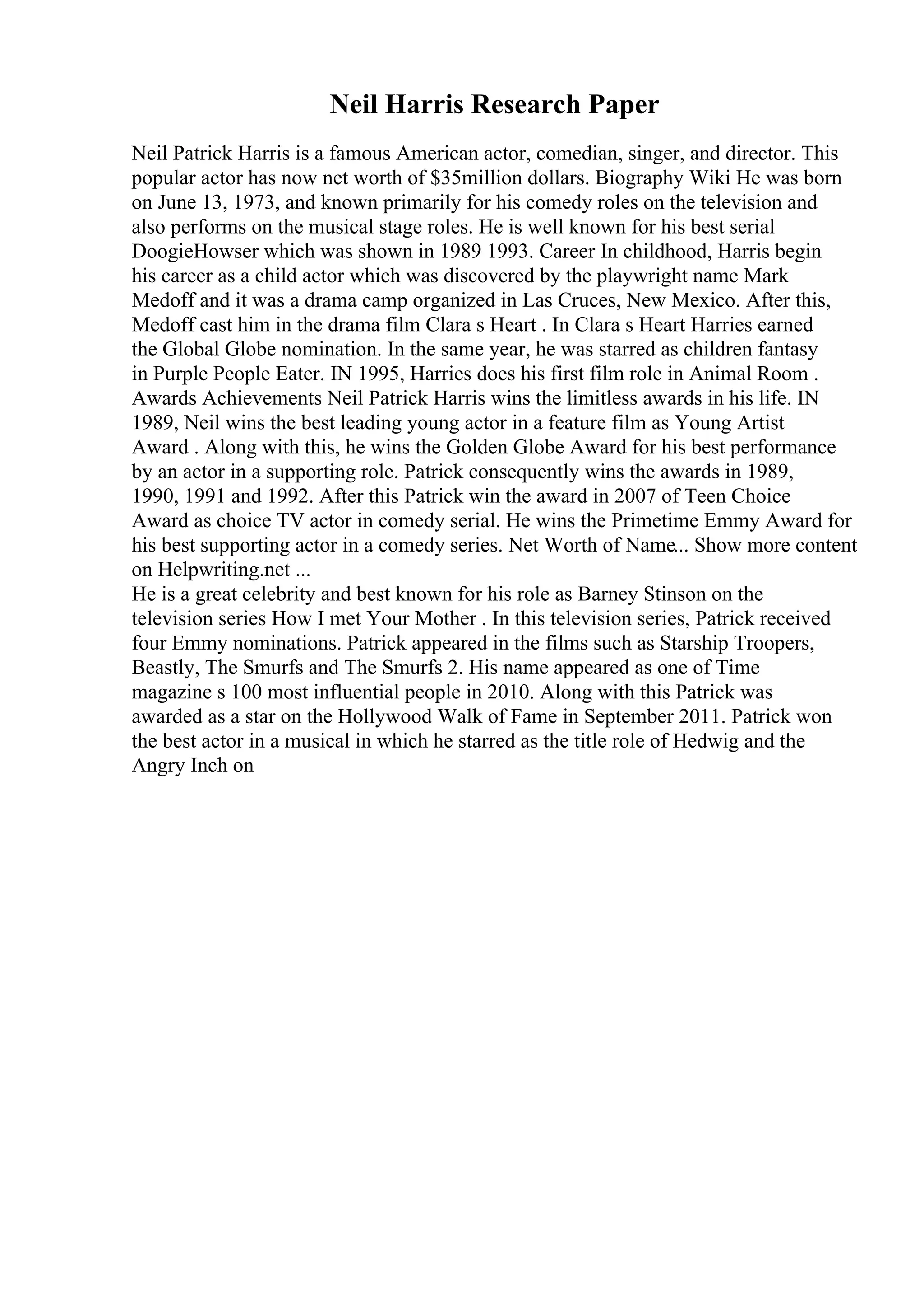 Neil Harris Research Paper
Neil Patrick Harris is a famous American actor, comedian, singer, and director. This
popular actor has now net worth of $35million dollars. Biography Wiki He was born
on June 13, 1973, and known primarily for his comedy roles on the television and
also performs on the musical stage roles. He is well known for his best serial
DoogieHowser which was shown in 1989 1993. Career In childhood, Harris begin
his career as a child actor which was discovered by the playwright name Mark
Medoff and it was a drama camp organized in Las Cruces, New Mexico. After this,
Medoff cast him in the drama film Clara s Heart . In Clara s Heart Harries earned
the Global Globe nomination. In the same year, he was starred as children fantasy
in Purple People Eater. IN 1995, Harries does his first film role in Animal Room .
Awards Achievements Neil Patrick Harris wins the limitless awards in his life. IN
1989, Neil wins the best leading young actor in a feature film as Young Artist
Award . Along with this, he wins the Golden Globe Award for his best performance
by an actor in a supporting role. Patrick consequently wins the awards in 1989,
1990, 1991 and 1992. After this Patrick win the award in 2007 of Teen Choice
Award as choice TV actor in comedy serial. He wins the Primetime Emmy Award for
his best supporting actor in a comedy series. Net Worth of Name... Show more content
on Helpwriting.net ...
He is a great celebrity and best known for his role as Barney Stinson on the
television series How I met Your Mother . In this television series, Patrick received
four Emmy nominations. Patrick appeared in the films such as Starship Troopers,
Beastly, The Smurfs and The Smurfs 2. His name appeared as one of Time
magazine s 100 most influential people in 2010. Along with this Patrick was
awarded as a star on the Hollywood Walk of Fame in September 2011. Patrick won
the best actor in a musical in which he starred as the title role of Hedwig and the
Angry Inch on
 