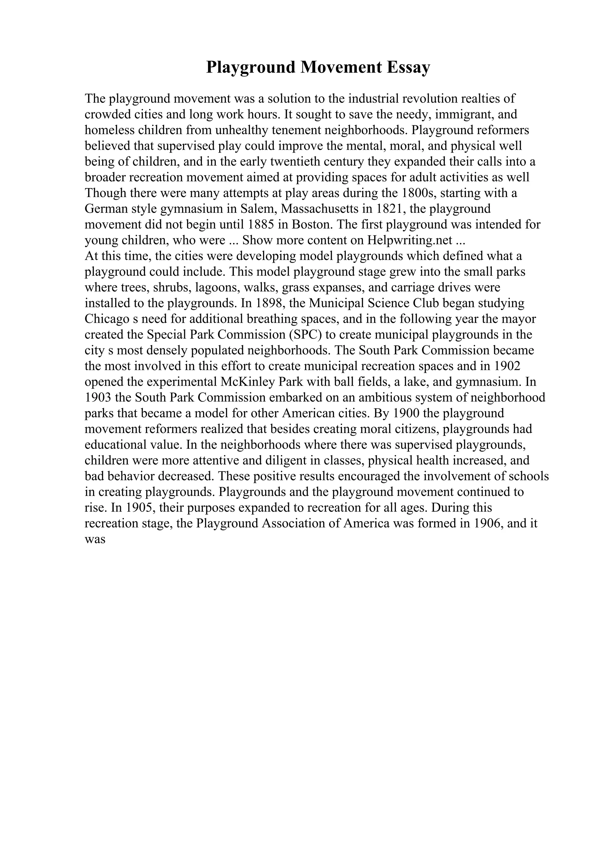 Playground Movement Essay
The playground movement was a solution to the industrial revolution realties of
crowded cities and long work hours. It sought to save the needy, immigrant, and
homeless children from unhealthy tenement neighborhoods. Playground reformers
believed that supervised play could improve the mental, moral, and physical well
being of children, and in the early twentieth century they expanded their calls into a
broader recreation movement aimed at providing spaces for adult activities as well
Though there were many attempts at play areas during the 1800s, starting with a
German style gymnasium in Salem, Massachusetts in 1821, the playground
movement did not begin until 1885 in Boston. The first playground was intended for
young children, who were ... Show more content on Helpwriting.net ...
At this time, the cities were developing model playgrounds which defined what a
playground could include. This model playground stage grew into the small parks
where trees, shrubs, lagoons, walks, grass expanses, and carriage drives were
installed to the playgrounds. In 1898, the Municipal Science Club began studying
Chicago s need for additional breathing spaces, and in the following year the mayor
created the Special Park Commission (SPC) to create municipal playgrounds in the
city s most densely populated neighborhoods. The South Park Commission became
the most involved in this effort to create municipal recreation spaces and in 1902
opened the experimental McKinley Park with ball fields, a lake, and gymnasium. In
1903 the South Park Commission embarked on an ambitious system of neighborhood
parks that became a model for other American cities. By 1900 the playground
movement reformers realized that besides creating moral citizens, playgrounds had
educational value. In the neighborhoods where there was supervised playgrounds,
children were more attentive and diligent in classes, physical health increased, and
bad behavior decreased. These positive results encouraged the involvement of schools
in creating playgrounds. Playgrounds and the playground movement continued to
rise. In 1905, their purposes expanded to recreation for all ages. During this
recreation stage, the Playground Association of America was formed in 1906, and it
was
 