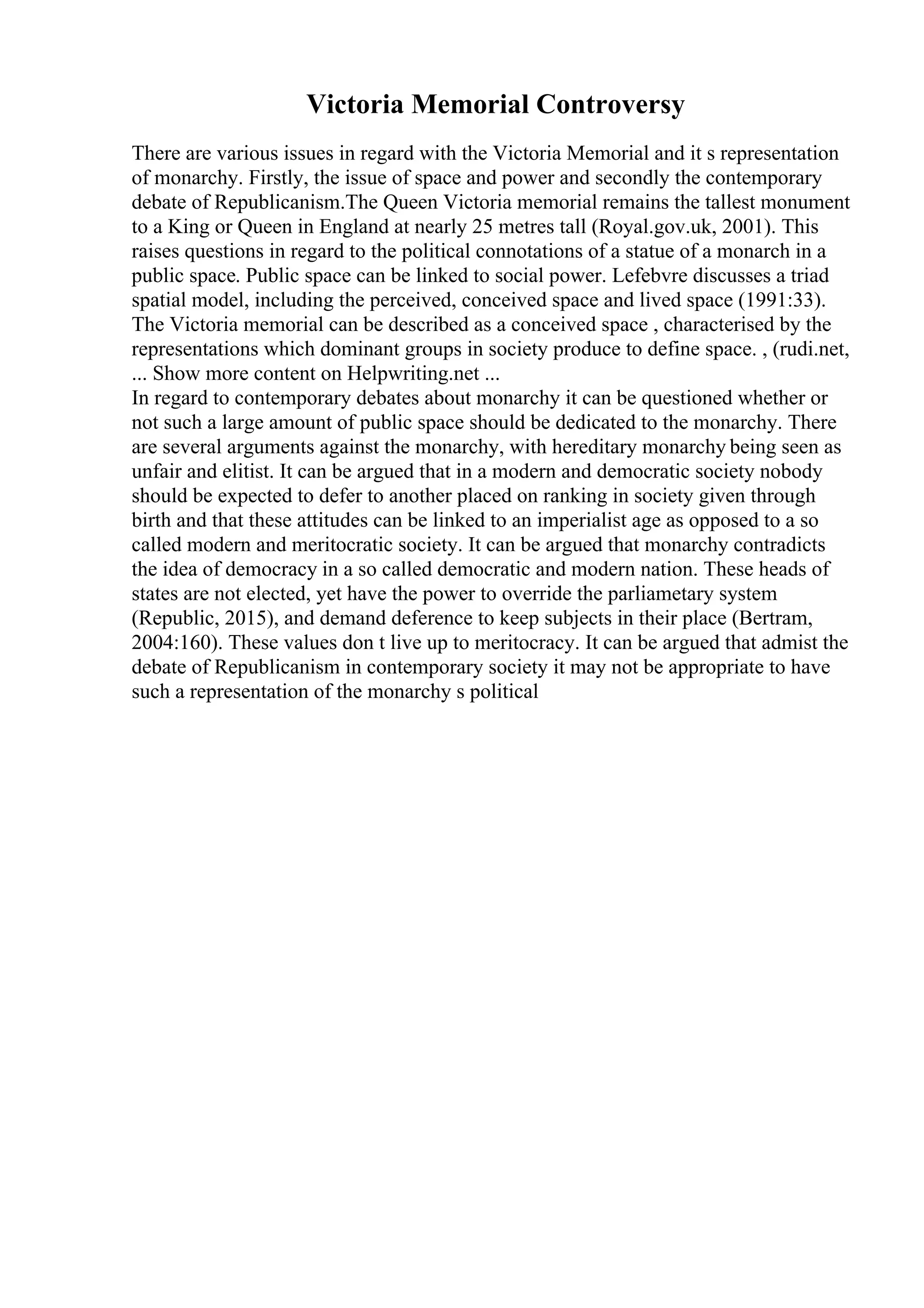 Victoria Memorial Controversy
There are various issues in regard with the Victoria Memorial and it s representation
of monarchy. Firstly, the issue of space and power and secondly the contemporary
debate of Republicanism.The Queen Victoria memorial remains the tallest monument
to a King or Queen in England at nearly 25 metres tall (Royal.gov.uk, 2001). This
raises questions in regard to the political connotations of a statue of a monarch in a
public space. Public space can be linked to social power. Lefebvre discusses a triad
spatial model, including the perceived, conceived space and lived space (1991:33).
The Victoria memorial can be described as a conceived space , characterised by the
representations which dominant groups in society produce to define space. , (rudi.net,
... Show more content on Helpwriting.net ...
In regard to contemporary debates about monarchy it can be questioned whether or
not such a large amount of public space should be dedicated to the monarchy. There
are several arguments against the monarchy, with hereditary monarchy being seen as
unfair and elitist. It can be argued that in a modern and democratic society nobody
should be expected to defer to another placed on ranking in society given through
birth and that these attitudes can be linked to an imperialist age as opposed to a so
called modern and meritocratic society. It can be argued that monarchy contradicts
the idea of democracy in a so called democratic and modern nation. These heads of
states are not elected, yet have the power to override the parliametary system
(Republic, 2015), and demand deference to keep subjects in their place (Bertram,
2004:160). These values don t live up to meritocracy. It can be argued that admist the
debate of Republicanism in contemporary society it may not be appropriate to have
such a representation of the monarchy s political
 