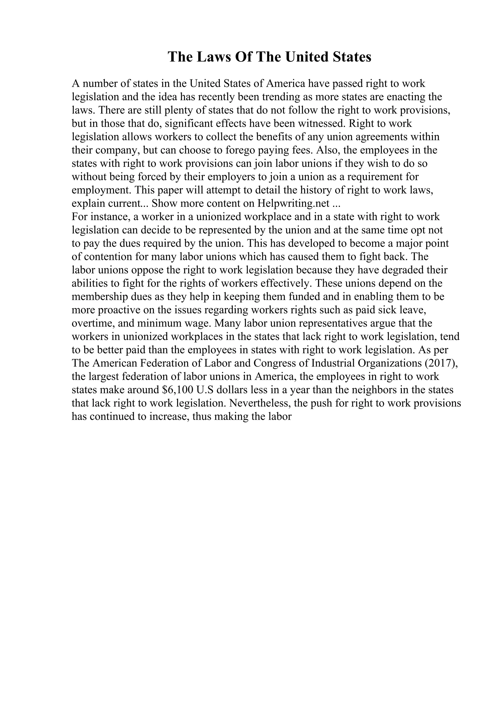 The Laws Of The United States
A number of states in the United States of America have passed right to work
legislation and the idea has recently been trending as more states are enacting the
laws. There are still plenty of states that do not follow the right to work provisions,
but in those that do, significant effects have been witnessed. Right to work
legislation allows workers to collect the benefits of any union agreements within
their company, but can choose to forego paying fees. Also, the employees in the
states with right to work provisions can join labor unions if they wish to do so
without being forced by their employers to join a union as a requirement for
employment. This paper will attempt to detail the history of right to work laws,
explain current... Show more content on Helpwriting.net ...
For instance, a worker in a unionized workplace and in a state with right to work
legislation can decide to be represented by the union and at the same time opt not
to pay the dues required by the union. This has developed to become a major point
of contention for many labor unions which has caused them to fight back. The
labor unions oppose the right to work legislation because they have degraded their
abilities to fight for the rights of workers effectively. These unions depend on the
membership dues as they help in keeping them funded and in enabling them to be
more proactive on the issues regarding workers rights such as paid sick leave,
overtime, and minimum wage. Many labor union representatives argue that the
workers in unionized workplaces in the states that lack right to work legislation, tend
to be better paid than the employees in states with right to work legislation. As per
The American Federation of Labor and Congress of Industrial Organizations (2017),
the largest federation of labor unions in America, the employees in right to work
states make around $6,100 U.S dollars less in a year than the neighbors in the states
that lack right to work legislation. Nevertheless, the push for right to work provisions
has continued to increase, thus making the labor
 