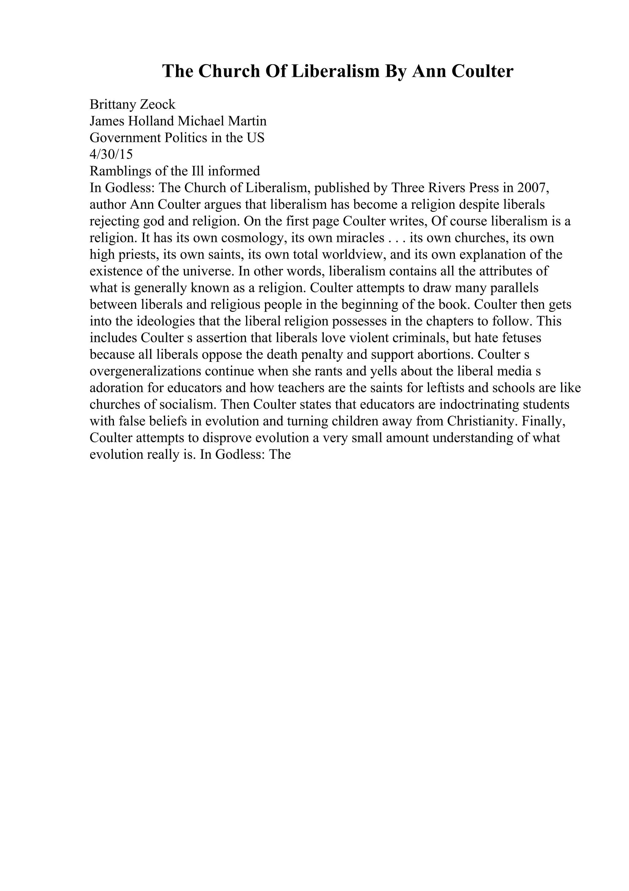 The Church Of Liberalism By Ann Coulter
Brittany Zeock
James Holland Michael Martin
Government Politics in the US
4/30/15
Ramblings of the Ill informed
In Godless: The Church of Liberalism, published by Three Rivers Press in 2007,
author Ann Coulter argues that liberalism has become a religion despite liberals
rejecting god and religion. On the first page Coulter writes, Of course liberalism is a
religion. It has its own cosmology, its own miracles . . . its own churches, its own
high priests, its own saints, its own total worldview, and its own explanation of the
existence of the universe. In other words, liberalism contains all the attributes of
what is generally known as a religion. Coulter attempts to draw many parallels
between liberals and religious people in the beginning of the book. Coulter then gets
into the ideologies that the liberal religion possesses in the chapters to follow. This
includes Coulter s assertion that liberals love violent criminals, but hate fetuses
because all liberals oppose the death penalty and support abortions. Coulter s
overgeneralizations continue when she rants and yells about the liberal media s
adoration for educators and how teachers are the saints for leftists and schools are like
churches of socialism. Then Coulter states that educators are indoctrinating students
with false beliefs in evolution and turning children away from Christianity. Finally,
Coulter attempts to disprove evolution a very small amount understanding of what
evolution really is. In Godless: The
 