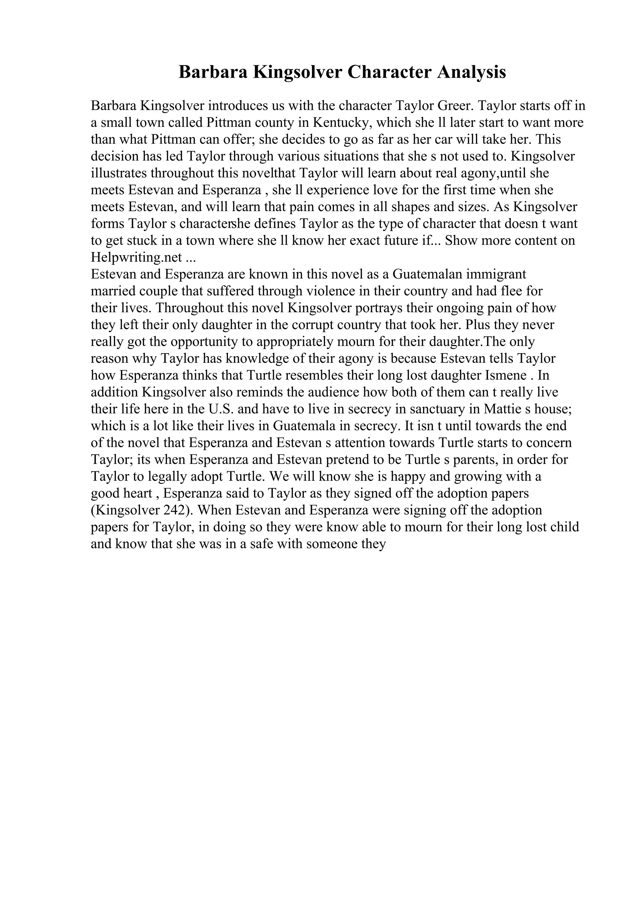 Barbara Kingsolver Character Analysis
Barbara Kingsolver introduces us with the character Taylor Greer. Taylor starts off in
a small town called Pittman county in Kentucky, which she ll later start to want more
than what Pittman can offer; she decides to go as far as her car will take her. This
decision has led Taylor through various situations that she s not used to. Kingsolver
illustrates throughout this novelthat Taylor will learn about real agony,until she
meets Estevan and Esperanza , she ll experience love for the first time when she
meets Estevan, and will learn that pain comes in all shapes and sizes. As Kingsolver
forms Taylor s charactershe defines Taylor as the type of character that doesn t want
to get stuck in a town where she ll know her exact future if... Show more content on
Helpwriting.net ...
Estevan and Esperanza are known in this novel as a Guatemalan immigrant
married couple that suffered through violence in their country and had flee for
their lives. Throughout this novel Kingsolver portrays their ongoing pain of how
they left their only daughter in the corrupt country that took her. Plus they never
really got the opportunity to appropriately mourn for their daughter.The only
reason why Taylor has knowledge of their agony is because Estevan tells Taylor
how Esperanza thinks that Turtle resembles their long lost daughter Ismene . In
addition Kingsolver also reminds the audience how both of them can t really live
their life here in the U.S. and have to live in secrecy in sanctuary in Mattie s house;
which is a lot like their lives in Guatemala in secrecy. It isn t until towards the end
of the novel that Esperanza and Estevan s attention towards Turtle starts to concern
Taylor; its when Esperanza and Estevan pretend to be Turtle s parents, in order for
Taylor to legally adopt Turtle. We will know she is happy and growing with a
good heart , Esperanza said to Taylor as they signed off the adoption papers
(Kingsolver 242). When Estevan and Esperanza were signing off the adoption
papers for Taylor, in doing so they were know able to mourn for their long lost child
and know that she was in a safe with someone they
 
