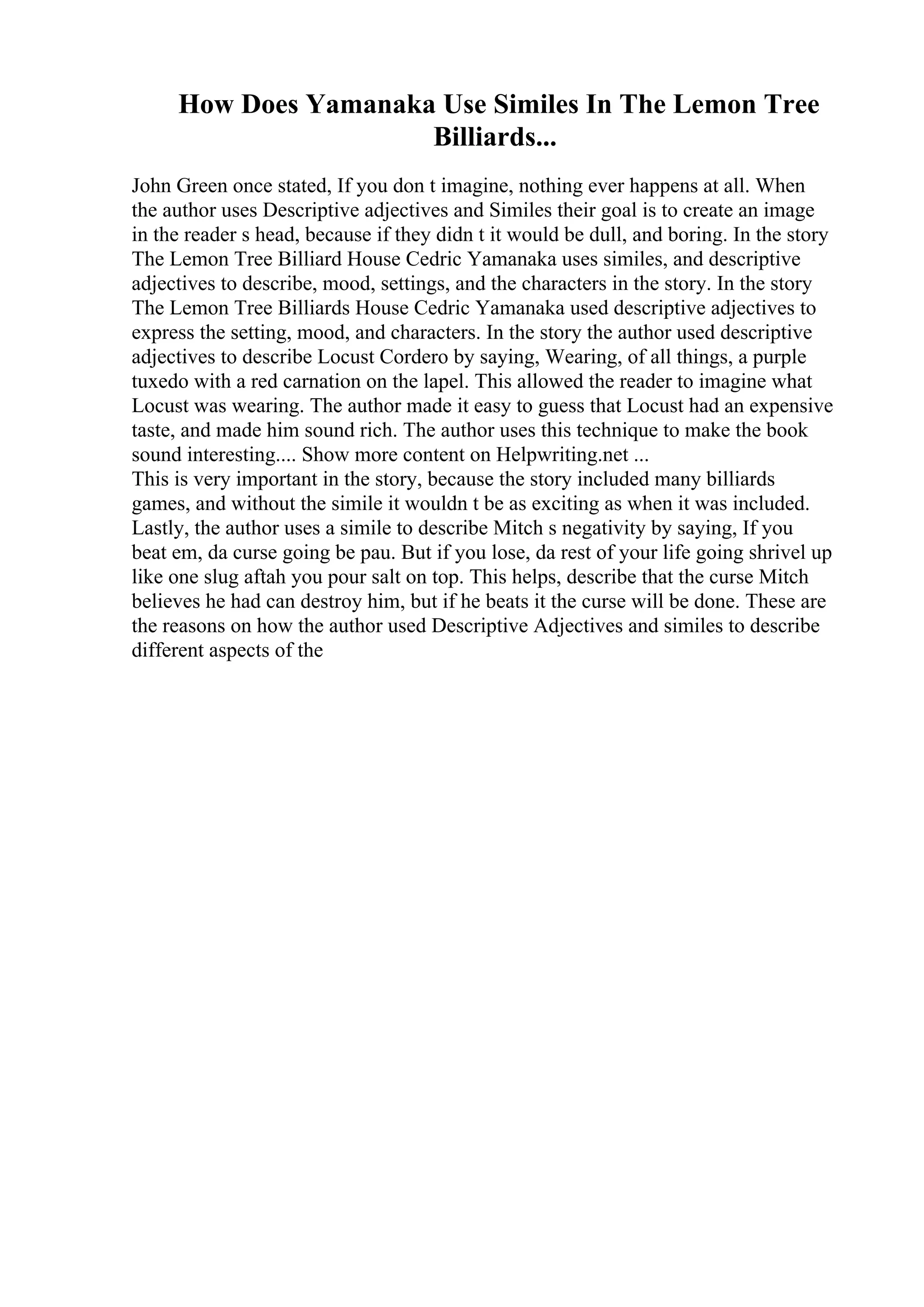 How Does Yamanaka Use Similes In The Lemon Tree
Billiards...
John Green once stated, If you don t imagine, nothing ever happens at all. When
the author uses Descriptive adjectives and Similes their goal is to create an image
in the reader s head, because if they didn t it would be dull, and boring. In the story
The Lemon Tree Billiard House Cedric Yamanaka uses similes, and descriptive
adjectives to describe, mood, settings, and the characters in the story. In the story
The Lemon Tree Billiards House Cedric Yamanaka used descriptive adjectives to
express the setting, mood, and characters. In the story the author used descriptive
adjectives to describe Locust Cordero by saying, Wearing, of all things, a purple
tuxedo with a red carnation on the lapel. This allowed the reader to imagine what
Locust was wearing. The author made it easy to guess that Locust had an expensive
taste, and made him sound rich. The author uses this technique to make the book
sound interesting.... Show more content on Helpwriting.net ...
This is very important in the story, because the story included many billiards
games, and without the simile it wouldn t be as exciting as when it was included.
Lastly, the author uses a simile to describe Mitch s negativity by saying, If you
beat em, da curse going be pau. But if you lose, da rest of your life going shrivel up
like one slug aftah you pour salt on top. This helps, describe that the curse Mitch
believes he had can destroy him, but if he beats it the curse will be done. These are
the reasons on how the author used Descriptive Adjectives and similes to describe
different aspects of the
 
