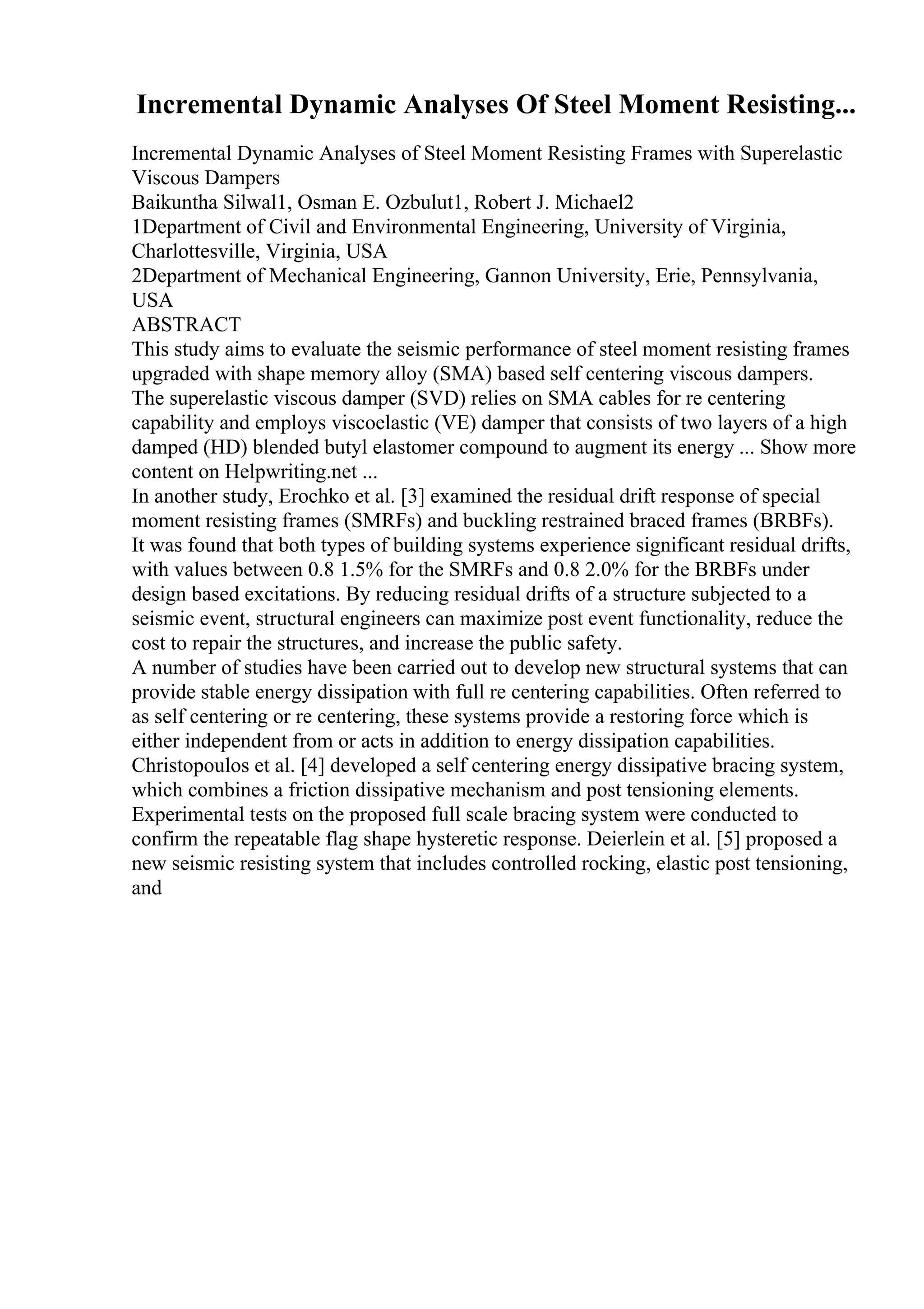Incremental Dynamic Analyses Of Steel Moment Resisting...
Incremental Dynamic Analyses of Steel Moment Resisting Frames with Superelastic
Viscous Dampers
Baikuntha Silwal1, Osman E. Ozbulut1, Robert J. Michael2
1Department of Civil and Environmental Engineering, University of Virginia,
Charlottesville, Virginia, USA
2Department of Mechanical Engineering, Gannon University, Erie, Pennsylvania,
USA
ABSTRACT
This study aims to evaluate the seismic performance of steel moment resisting frames
upgraded with shape memory alloy (SMA) based self centering viscous dampers.
The superelastic viscous damper (SVD) relies on SMA cables for re centering
capability and employs viscoelastic (VE) damper that consists of two layers of a high
damped (HD) blended butyl elastomer compound to augment its energy ... Show more
content on Helpwriting.net ...
In another study, Erochko et al. [3] examined the residual drift response of special
moment resisting frames (SMRFs) and buckling restrained braced frames (BRBFs).
It was found that both types of building systems experience significant residual drifts,
with values between 0.8 1.5% for the SMRFs and 0.8 2.0% for the BRBFs under
design based excitations. By reducing residual drifts of a structure subjected to a
seismic event, structural engineers can maximize post event functionality, reduce the
cost to repair the structures, and increase the public safety.
A number of studies have been carried out to develop new structural systems that can
provide stable energy dissipation with full re centering capabilities. Often referred to
as self centering or re centering, these systems provide a restoring force which is
either independent from or acts in addition to energy dissipation capabilities.
Christopoulos et al. [4] developed a self centering energy dissipative bracing system,
which combines a friction dissipative mechanism and post tensioning elements.
Experimental tests on the proposed full scale bracing system were conducted to
confirm the repeatable flag shape hysteretic response. Deierlein et al. [5] proposed a
new seismic resisting system that includes controlled rocking, elastic post tensioning,
and
 
