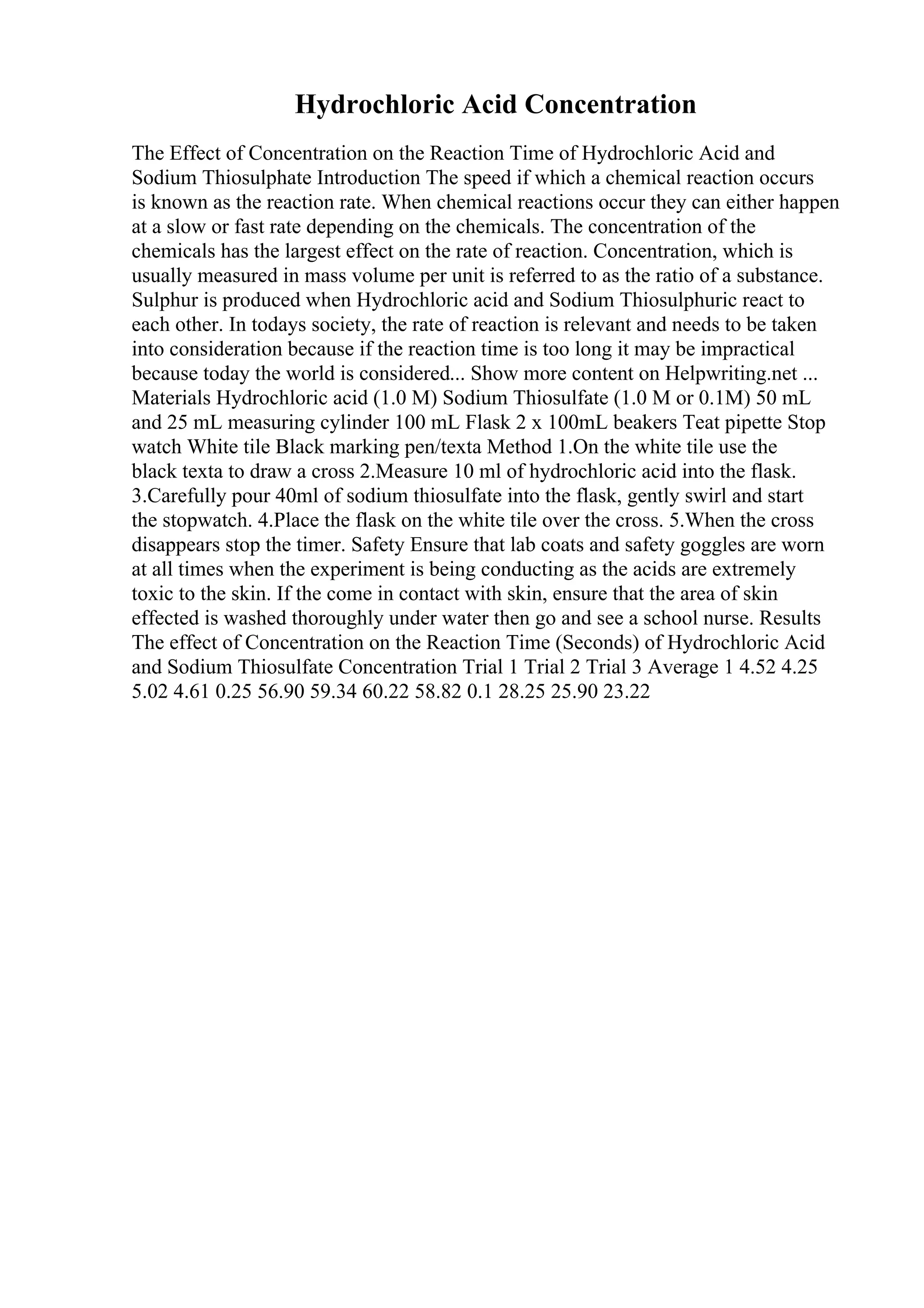 Hydrochloric Acid Concentration
The Effect of Concentration on the Reaction Time of Hydrochloric Acid and
Sodium Thiosulphate Introduction The speed if which a chemical reaction occurs
is known as the reaction rate. When chemical reactions occur they can either happen
at a slow or fast rate depending on the chemicals. The concentration of the
chemicals has the largest effect on the rate of reaction. Concentration, which is
usually measured in mass volume per unit is referred to as the ratio of a substance.
Sulphur is produced when Hydrochloric acid and Sodium Thiosulphuric react to
each other. In todays society, the rate of reaction is relevant and needs to be taken
into consideration because if the reaction time is too long it may be impractical
because today the world is considered... Show more content on Helpwriting.net ...
Materials Hydrochloric acid (1.0 M) Sodium Thiosulfate (1.0 M or 0.1M) 50 mL
and 25 mL measuring cylinder 100 mL Flask 2 x 100mL beakers Teat pipette Stop
watch White tile Black marking pen/texta Method 1.On the white tile use the
black texta to draw a cross 2.Measure 10 ml of hydrochloric acid into the flask.
3.Carefully pour 40ml of sodium thiosulfate into the flask, gently swirl and start
the stopwatch. 4.Place the flask on the white tile over the cross. 5.When the cross
disappears stop the timer. Safety Ensure that lab coats and safety goggles are worn
at all times when the experiment is being conducting as the acids are extremely
toxic to the skin. If the come in contact with skin, ensure that the area of skin
effected is washed thoroughly under water then go and see a school nurse. Results
The effect of Concentration on the Reaction Time (Seconds) of Hydrochloric Acid
and Sodium Thiosulfate Concentration Trial 1 Trial 2 Trial 3 Average 1 4.52 4.25
5.02 4.61 0.25 56.90 59.34 60.22 58.82 0.1 28.25 25.90 23.22
 