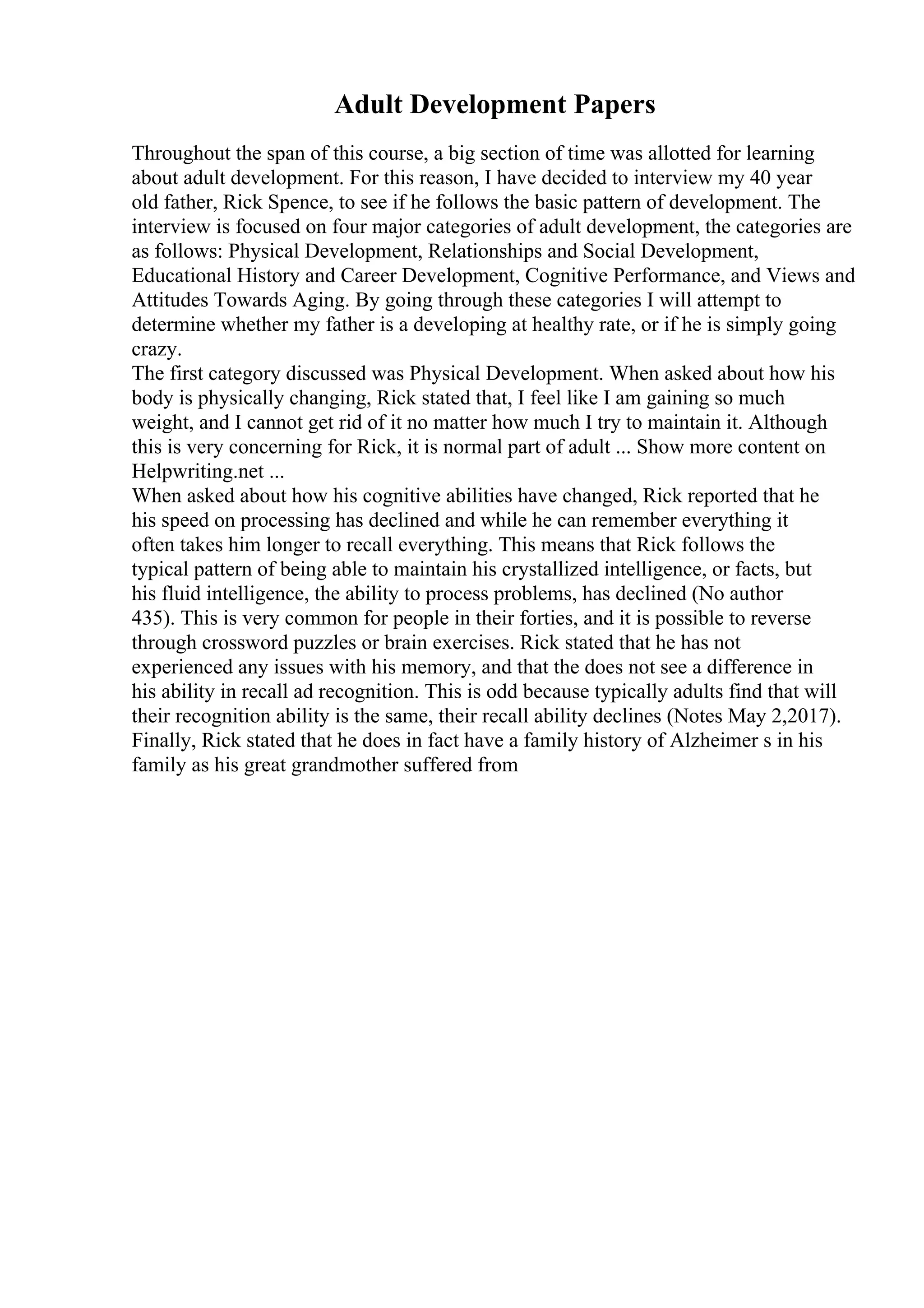 Adult Development Papers
Throughout the span of this course, a big section of time was allotted for learning
about adult development. For this reason, I have decided to interview my 40 year
old father, Rick Spence, to see if he follows the basic pattern of development. The
interview is focused on four major categories of adult development, the categories are
as follows: Physical Development, Relationships and Social Development,
Educational History and Career Development, Cognitive Performance, and Views and
Attitudes Towards Aging. By going through these categories I will attempt to
determine whether my father is a developing at healthy rate, or if he is simply going
crazy.
The first category discussed was Physical Development. When asked about how his
body is physically changing, Rick stated that, I feel like I am gaining so much
weight, and I cannot get rid of it no matter how much I try to maintain it. Although
this is very concerning for Rick, it is normal part of adult ... Show more content on
Helpwriting.net ...
When asked about how his cognitive abilities have changed, Rick reported that he
his speed on processing has declined and while he can remember everything it
often takes him longer to recall everything. This means that Rick follows the
typical pattern of being able to maintain his crystallized intelligence, or facts, but
his fluid intelligence, the ability to process problems, has declined (No author
435). This is very common for people in their forties, and it is possible to reverse
through crossword puzzles or brain exercises. Rick stated that he has not
experienced any issues with his memory, and that the does not see a difference in
his ability in recall ad recognition. This is odd because typically adults find that will
their recognition ability is the same, their recall ability declines (Notes May 2,2017).
Finally, Rick stated that he does in fact have a family history of Alzheimer s in his
family as his great grandmother suffered from
 