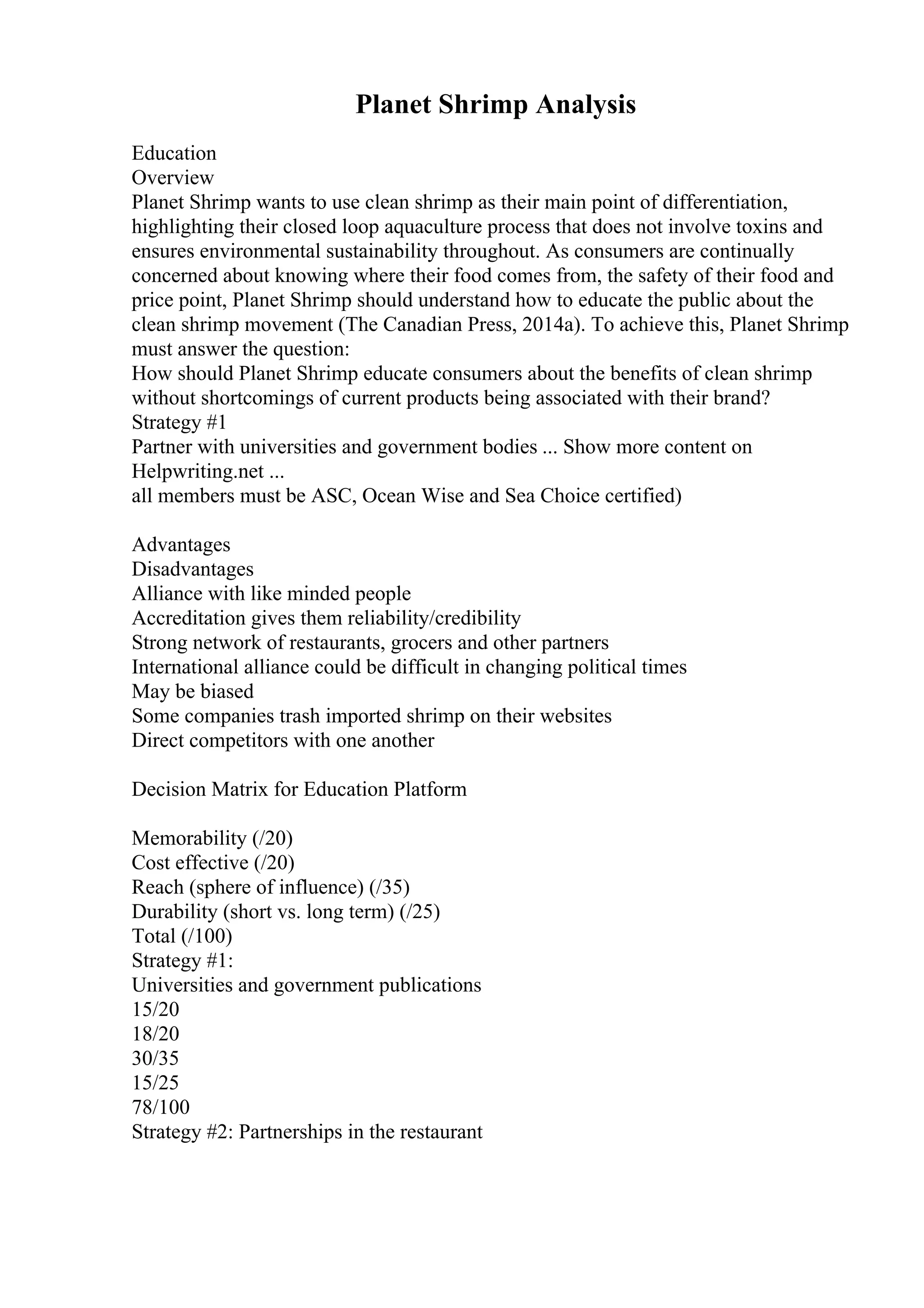 Planet Shrimp Analysis
Education
Overview
Planet Shrimp wants to use clean shrimp as their main point of differentiation,
highlighting their closed loop aquaculture process that does not involve toxins and
ensures environmental sustainability throughout. As consumers are continually
concerned about knowing where their food comes from, the safety of their food and
price point, Planet Shrimp should understand how to educate the public about the
clean shrimp movement (The Canadian Press, 2014a). To achieve this, Planet Shrimp
must answer the question:
How should Planet Shrimp educate consumers about the benefits of clean shrimp
without shortcomings of current products being associated with their brand?
Strategy #1
Partner with universities and government bodies ... Show more content on
Helpwriting.net ...
all members must be ASC, Ocean Wise and Sea Choice certified)
Advantages
Disadvantages
Alliance with like minded people
Accreditation gives them reliability/credibility
Strong network of restaurants, grocers and other partners
International alliance could be difficult in changing political times
May be biased
Some companies trash imported shrimp on their websites
Direct competitors with one another
Decision Matrix for Education Platform
Memorability (/20)
Cost effective (/20)
Reach (sphere of influence) (/35)
Durability (short vs. long term) (/25)
Total (/100)
Strategy #1:
Universities and government publications
15/20
18/20
30/35
15/25
78/100
Strategy #2: Partnerships in the restaurant
 