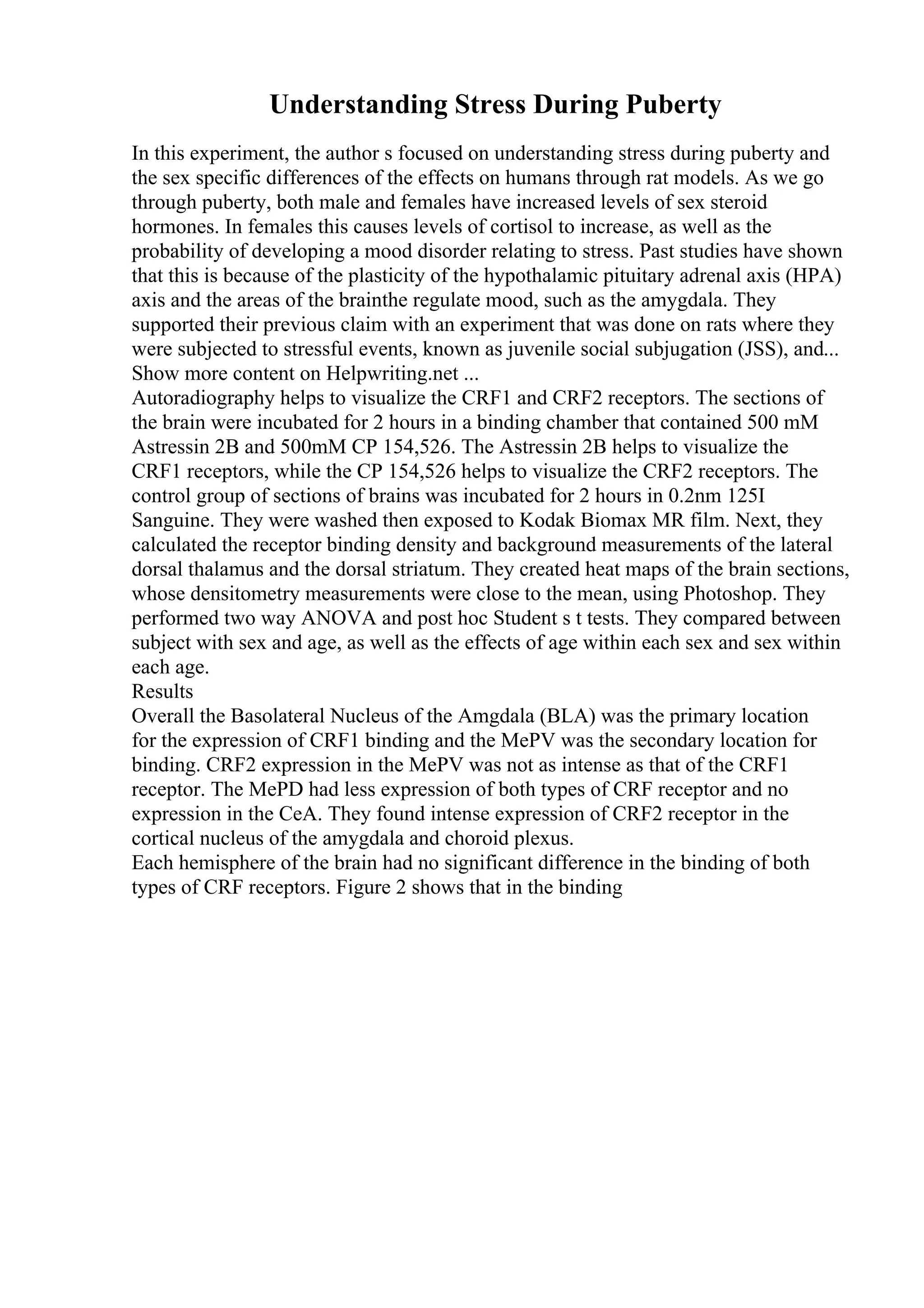 Understanding Stress During Puberty
In this experiment, the author s focused on understanding stress during puberty and
the sex specific differences of the effects on humans through rat models. As we go
through puberty, both male and females have increased levels of sex steroid
hormones. In females this causes levels of cortisol to increase, as well as the
probability of developing a mood disorder relating to stress. Past studies have shown
that this is because of the plasticity of the hypothalamic pituitary adrenal axis (HPA)
axis and the areas of the brainthe regulate mood, such as the amygdala. They
supported their previous claim with an experiment that was done on rats where they
were subjected to stressful events, known as juvenile social subjugation (JSS), and...
Show more content on Helpwriting.net ...
Autoradiography helps to visualize the CRF1 and CRF2 receptors. The sections of
the brain were incubated for 2 hours in a binding chamber that contained 500 mM
Astressin 2B and 500mM CP 154,526. The Astressin 2B helps to visualize the
CRF1 receptors, while the CP 154,526 helps to visualize the CRF2 receptors. The
control group of sections of brains was incubated for 2 hours in 0.2nm 125I
Sanguine. They were washed then exposed to Kodak Biomax MR film. Next, they
calculated the receptor binding density and background measurements of the lateral
dorsal thalamus and the dorsal striatum. They created heat maps of the brain sections,
whose densitometry measurements were close to the mean, using Photoshop. They
performed two way ANOVA and post hoc Student s t tests. They compared between
subject with sex and age, as well as the effects of age within each sex and sex within
each age.
Results
Overall the Basolateral Nucleus of the Amgdala (BLA) was the primary location
for the expression of CRF1 binding and the MePV was the secondary location for
binding. CRF2 expression in the MePV was not as intense as that of the CRF1
receptor. The MePD had less expression of both types of CRF receptor and no
expression in the CeA. They found intense expression of CRF2 receptor in the
cortical nucleus of the amygdala and choroid plexus.
Each hemisphere of the brain had no significant difference in the binding of both
types of CRF receptors. Figure 2 shows that in the binding
 