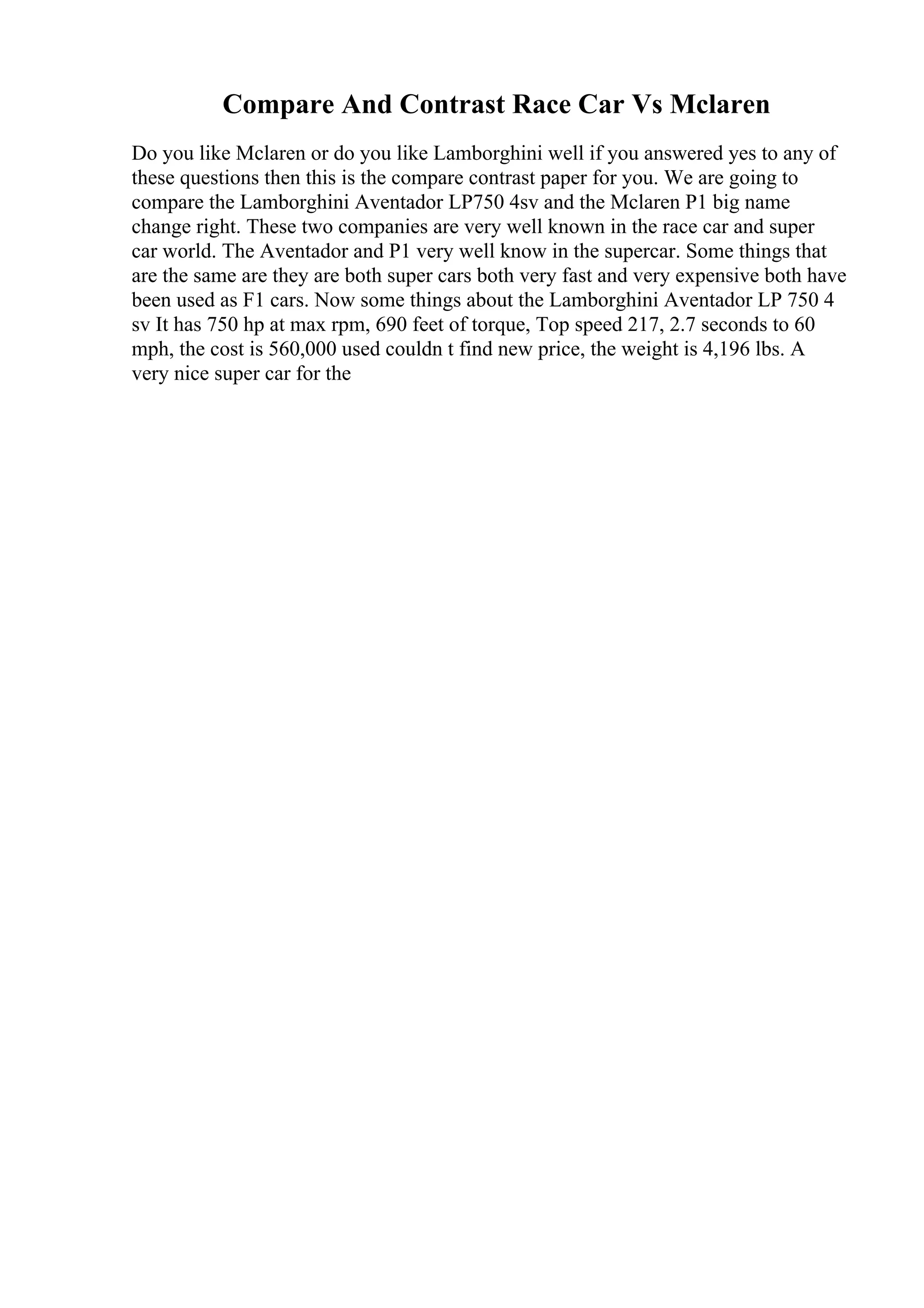 Compare And Contrast Race Car Vs Mclaren
Do you like Mclaren or do you like Lamborghini well if you answered yes to any of
these questions then this is the compare contrast paper for you. We are going to
compare the Lamborghini Aventador LP750 4sv and the Mclaren P1 big name
change right. These two companies are very well known in the race car and super
car world. The Aventador and P1 very well know in the supercar. Some things that
are the same are they are both super cars both very fast and very expensive both have
been used as F1 cars. Now some things about the Lamborghini Aventador LP 750 4
sv It has 750 hp at max rpm, 690 feet of torque, Top speed 217, 2.7 seconds to 60
mph, the cost is 560,000 used couldn t find new price, the weight is 4,196 lbs. A
very nice super car for the
 