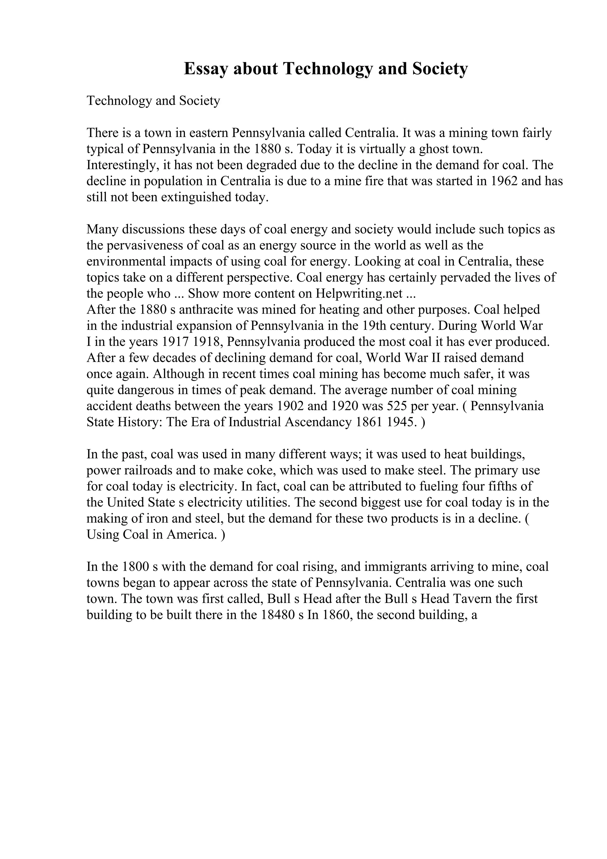 Essay about Technology and Society
Technology and Society
There is a town in eastern Pennsylvania called Centralia. It was a mining town fairly
typical of Pennsylvania in the 1880 s. Today it is virtually a ghost town.
Interestingly, it has not been degraded due to the decline in the demand for coal. The
decline in population in Centralia is due to a mine fire that was started in 1962 and has
still not been extinguished today.
Many discussions these days of coal energy and society would include such topics as
the pervasiveness of coal as an energy source in the world as well as the
environmental impacts of using coal for energy. Looking at coal in Centralia, these
topics take on a different perspective. Coal energy has certainly pervaded the lives of
the people who ... Show more content on Helpwriting.net ...
After the 1880 s anthracite was mined for heating and other purposes. Coal helped
in the industrial expansion of Pennsylvania in the 19th century. During World War
I in the years 1917 1918, Pennsylvania produced the most coal it has ever produced.
After a few decades of declining demand for coal, World War II raised demand
once again. Although in recent times coal mining has become much safer, it was
quite dangerous in times of peak demand. The average number of coal mining
accident deaths between the years 1902 and 1920 was 525 per year. ( Pennsylvania
State History: The Era of Industrial Ascendancy 1861 1945. )
In the past, coal was used in many different ways; it was used to heat buildings,
power railroads and to make coke, which was used to make steel. The primary use
for coal today is electricity. In fact, coal can be attributed to fueling four fifths of
the United State s electricity utilities. The second biggest use for coal today is in the
making of iron and steel, but the demand for these two products is in a decline. (
Using Coal in America. )
In the 1800 s with the demand for coal rising, and immigrants arriving to mine, coal
towns began to appear across the state of Pennsylvania. Centralia was one such
town. The town was first called, Bull s Head after the Bull s Head Tavern the first
building to be built there in the 18480 s In 1860, the second building, a
 